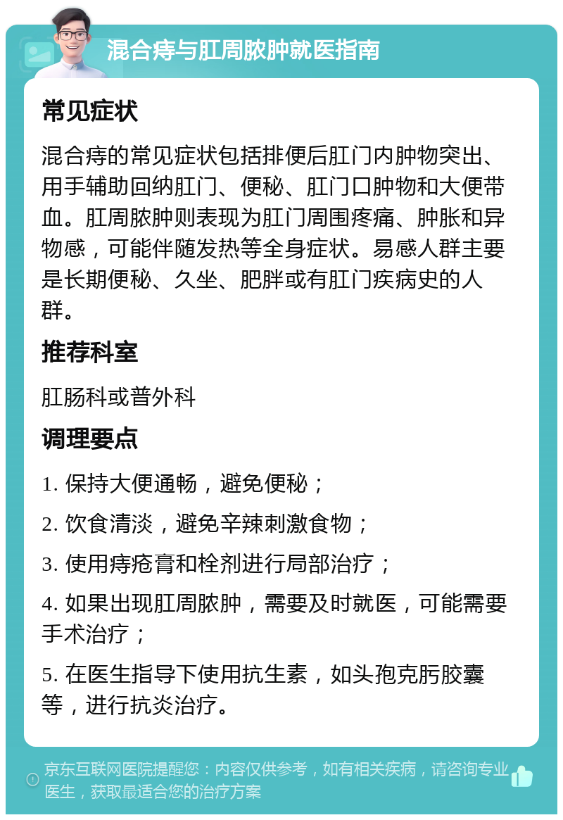 混合痔与肛周脓肿就医指南 常见症状 混合痔的常见症状包括排便后肛门内肿物突出、用手辅助回纳肛门、便秘、肛门口肿物和大便带血。肛周脓肿则表现为肛门周围疼痛、肿胀和异物感，可能伴随发热等全身症状。易感人群主要是长期便秘、久坐、肥胖或有肛门疾病史的人群。 推荐科室 肛肠科或普外科 调理要点 1. 保持大便通畅，避免便秘； 2. 饮食清淡，避免辛辣刺激食物； 3. 使用痔疮膏和栓剂进行局部治疗； 4. 如果出现肛周脓肿，需要及时就医，可能需要手术治疗； 5. 在医生指导下使用抗生素，如头孢克肟胶囊等，进行抗炎治疗。