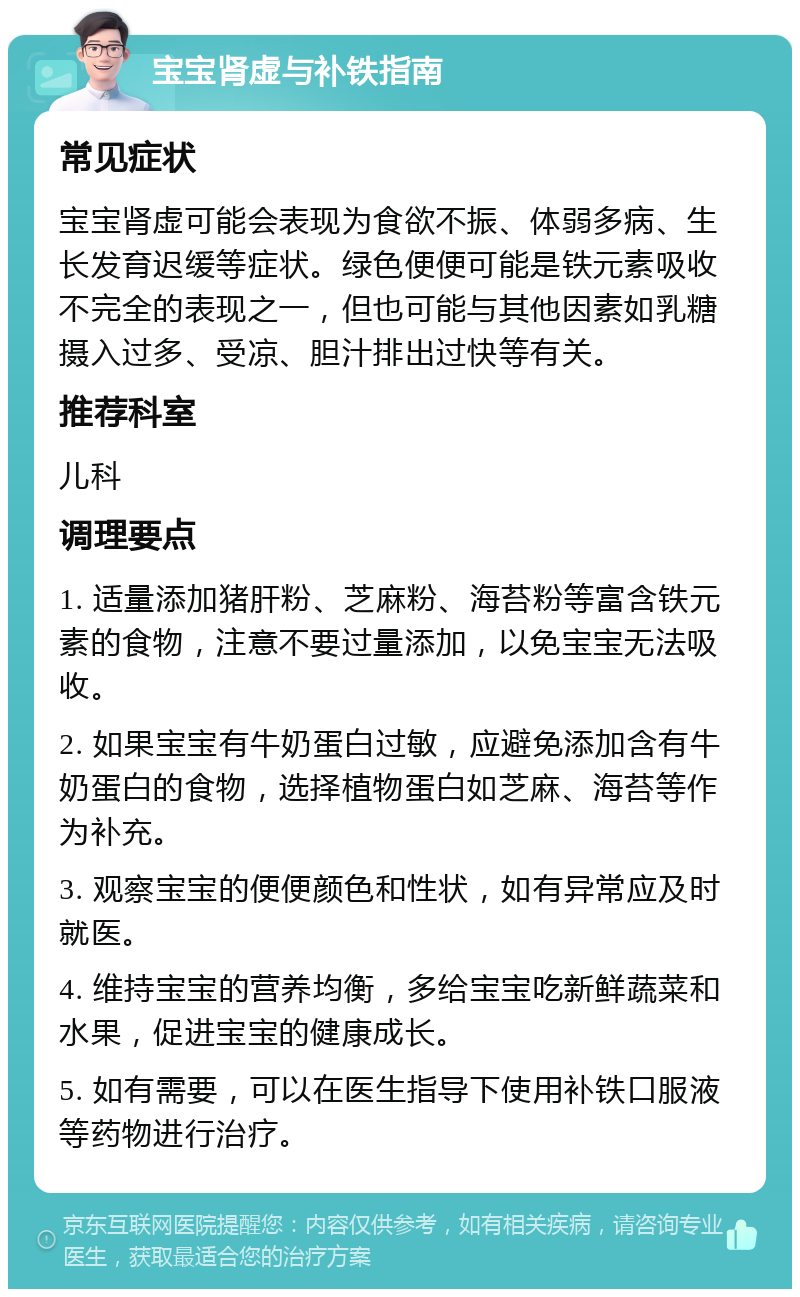 宝宝肾虚与补铁指南 常见症状 宝宝肾虚可能会表现为食欲不振、体弱多病、生长发育迟缓等症状。绿色便便可能是铁元素吸收不完全的表现之一，但也可能与其他因素如乳糖摄入过多、受凉、胆汁排出过快等有关。 推荐科室 儿科 调理要点 1. 适量添加猪肝粉、芝麻粉、海苔粉等富含铁元素的食物，注意不要过量添加，以免宝宝无法吸收。 2. 如果宝宝有牛奶蛋白过敏，应避免添加含有牛奶蛋白的食物，选择植物蛋白如芝麻、海苔等作为补充。 3. 观察宝宝的便便颜色和性状，如有异常应及时就医。 4. 维持宝宝的营养均衡，多给宝宝吃新鲜蔬菜和水果，促进宝宝的健康成长。 5. 如有需要，可以在医生指导下使用补铁口服液等药物进行治疗。