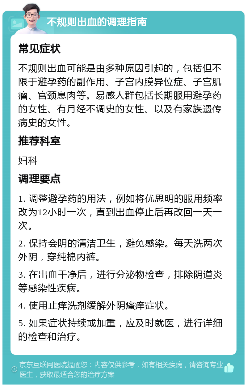 不规则出血的调理指南 常见症状 不规则出血可能是由多种原因引起的，包括但不限于避孕药的副作用、子宫内膜异位症、子宫肌瘤、宫颈息肉等。易感人群包括长期服用避孕药的女性、有月经不调史的女性、以及有家族遗传病史的女性。 推荐科室 妇科 调理要点 1. 调整避孕药的用法，例如将优思明的服用频率改为12小时一次，直到出血停止后再改回一天一次。 2. 保持会阴的清洁卫生，避免感染。每天洗两次外阴，穿纯棉内裤。 3. 在出血干净后，进行分泌物检查，排除阴道炎等感染性疾病。 4. 使用止痒洗剂缓解外阴瘙痒症状。 5. 如果症状持续或加重，应及时就医，进行详细的检查和治疗。