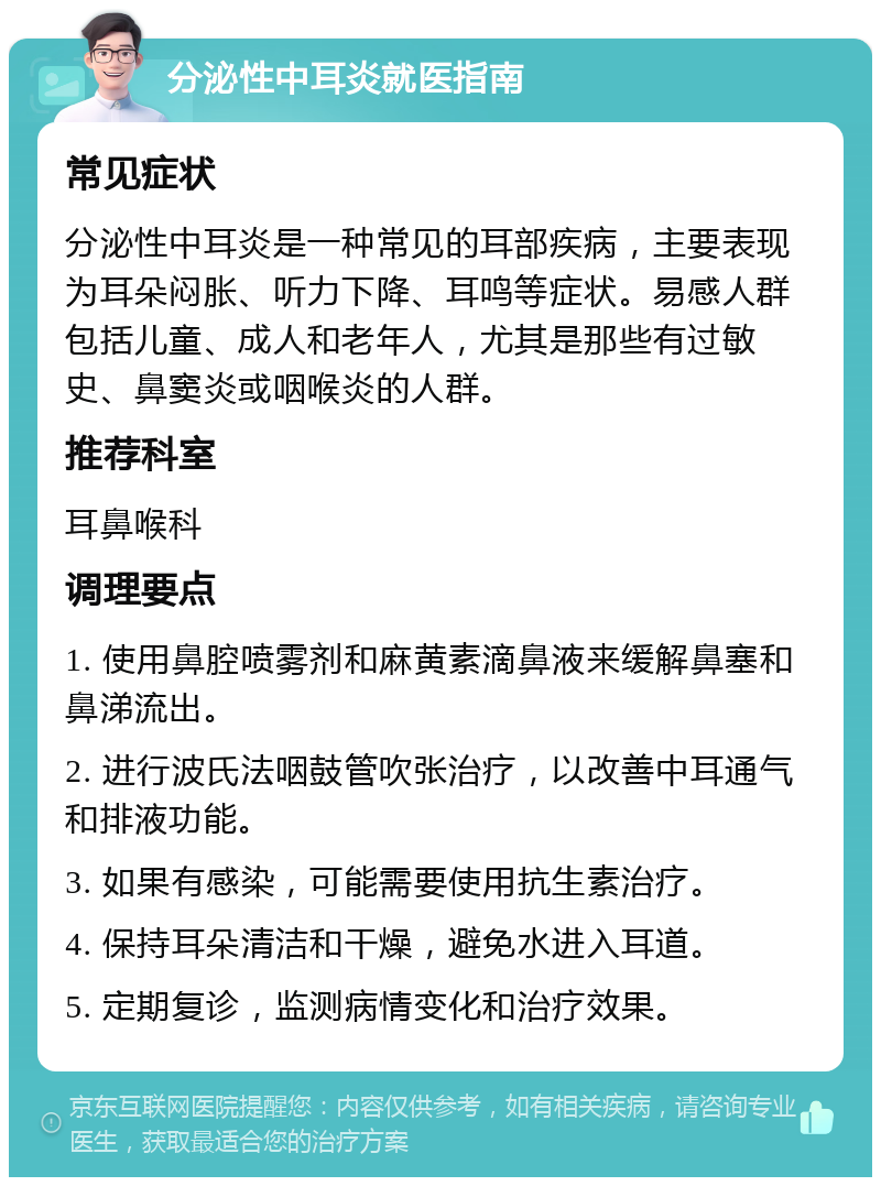 分泌性中耳炎就医指南 常见症状 分泌性中耳炎是一种常见的耳部疾病，主要表现为耳朵闷胀、听力下降、耳鸣等症状。易感人群包括儿童、成人和老年人，尤其是那些有过敏史、鼻窦炎或咽喉炎的人群。 推荐科室 耳鼻喉科 调理要点 1. 使用鼻腔喷雾剂和麻黄素滴鼻液来缓解鼻塞和鼻涕流出。 2. 进行波氏法咽鼓管吹张治疗，以改善中耳通气和排液功能。 3. 如果有感染，可能需要使用抗生素治疗。 4. 保持耳朵清洁和干燥，避免水进入耳道。 5. 定期复诊，监测病情变化和治疗效果。