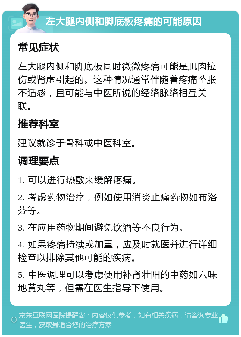 左大腿内侧和脚底板疼痛的可能原因 常见症状 左大腿内侧和脚底板同时微微疼痛可能是肌肉拉伤或肾虚引起的。这种情况通常伴随着疼痛坠胀不适感，且可能与中医所说的经络脉络相互关联。 推荐科室 建议就诊于骨科或中医科室。 调理要点 1. 可以进行热敷来缓解疼痛。 2. 考虑药物治疗，例如使用消炎止痛药物如布洛芬等。 3. 在应用药物期间避免饮酒等不良行为。 4. 如果疼痛持续或加重，应及时就医并进行详细检查以排除其他可能的疾病。 5. 中医调理可以考虑使用补肾壮阳的中药如六味地黄丸等，但需在医生指导下使用。