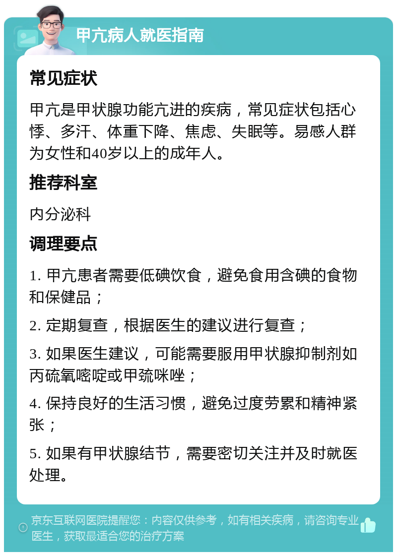 甲亢病人就医指南 常见症状 甲亢是甲状腺功能亢进的疾病，常见症状包括心悸、多汗、体重下降、焦虑、失眠等。易感人群为女性和40岁以上的成年人。 推荐科室 内分泌科 调理要点 1. 甲亢患者需要低碘饮食，避免食用含碘的食物和保健品； 2. 定期复查，根据医生的建议进行复查； 3. 如果医生建议，可能需要服用甲状腺抑制剂如丙硫氧嘧啶或甲巯咪唑； 4. 保持良好的生活习惯，避免过度劳累和精神紧张； 5. 如果有甲状腺结节，需要密切关注并及时就医处理。