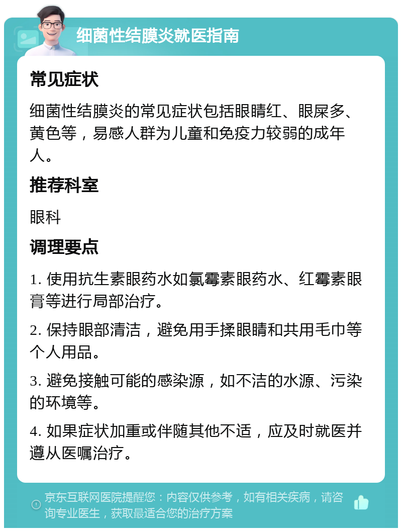 细菌性结膜炎就医指南 常见症状 细菌性结膜炎的常见症状包括眼睛红、眼屎多、黄色等，易感人群为儿童和免疫力较弱的成年人。 推荐科室 眼科 调理要点 1. 使用抗生素眼药水如氯霉素眼药水、红霉素眼膏等进行局部治疗。 2. 保持眼部清洁，避免用手揉眼睛和共用毛巾等个人用品。 3. 避免接触可能的感染源，如不洁的水源、污染的环境等。 4. 如果症状加重或伴随其他不适，应及时就医并遵从医嘱治疗。