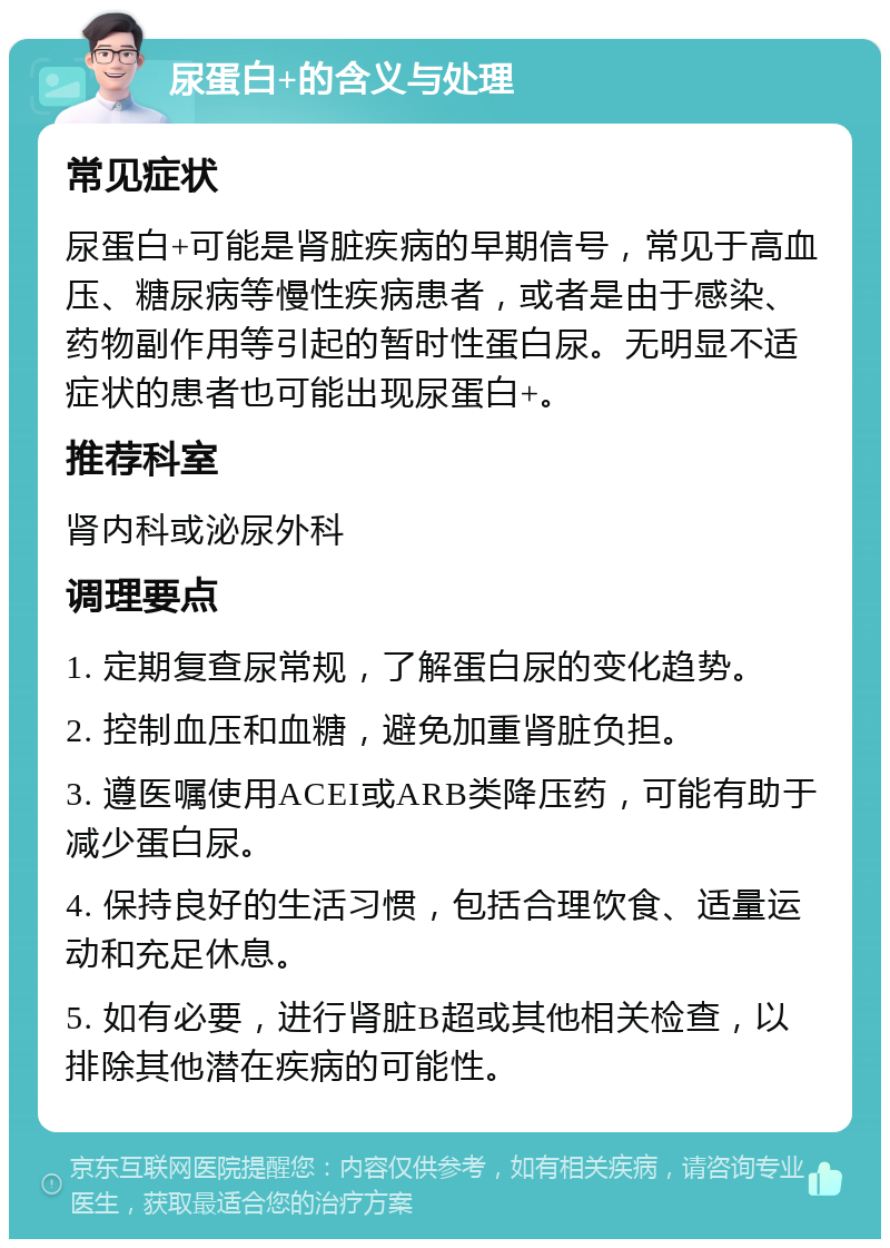 尿蛋白+的含义与处理 常见症状 尿蛋白+可能是肾脏疾病的早期信号，常见于高血压、糖尿病等慢性疾病患者，或者是由于感染、药物副作用等引起的暂时性蛋白尿。无明显不适症状的患者也可能出现尿蛋白+。 推荐科室 肾内科或泌尿外科 调理要点 1. 定期复查尿常规，了解蛋白尿的变化趋势。 2. 控制血压和血糖，避免加重肾脏负担。 3. 遵医嘱使用ACEI或ARB类降压药，可能有助于减少蛋白尿。 4. 保持良好的生活习惯，包括合理饮食、适量运动和充足休息。 5. 如有必要，进行肾脏B超或其他相关检查，以排除其他潜在疾病的可能性。