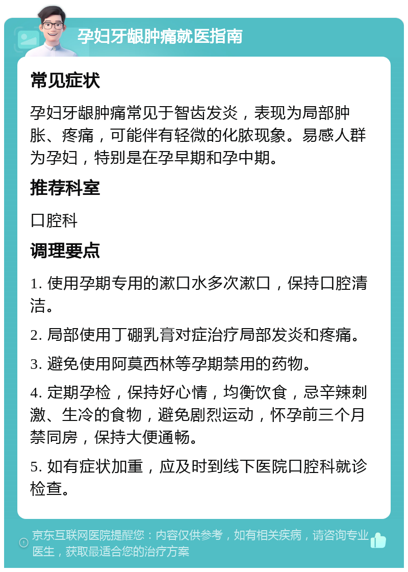 孕妇牙龈肿痛就医指南 常见症状 孕妇牙龈肿痛常见于智齿发炎，表现为局部肿胀、疼痛，可能伴有轻微的化脓现象。易感人群为孕妇，特别是在孕早期和孕中期。 推荐科室 口腔科 调理要点 1. 使用孕期专用的漱口水多次漱口，保持口腔清洁。 2. 局部使用丁硼乳膏对症治疗局部发炎和疼痛。 3. 避免使用阿莫西林等孕期禁用的药物。 4. 定期孕检，保持好心情，均衡饮食，忌辛辣刺激、生冷的食物，避免剧烈运动，怀孕前三个月禁同房，保持大便通畅。 5. 如有症状加重，应及时到线下医院口腔科就诊检查。