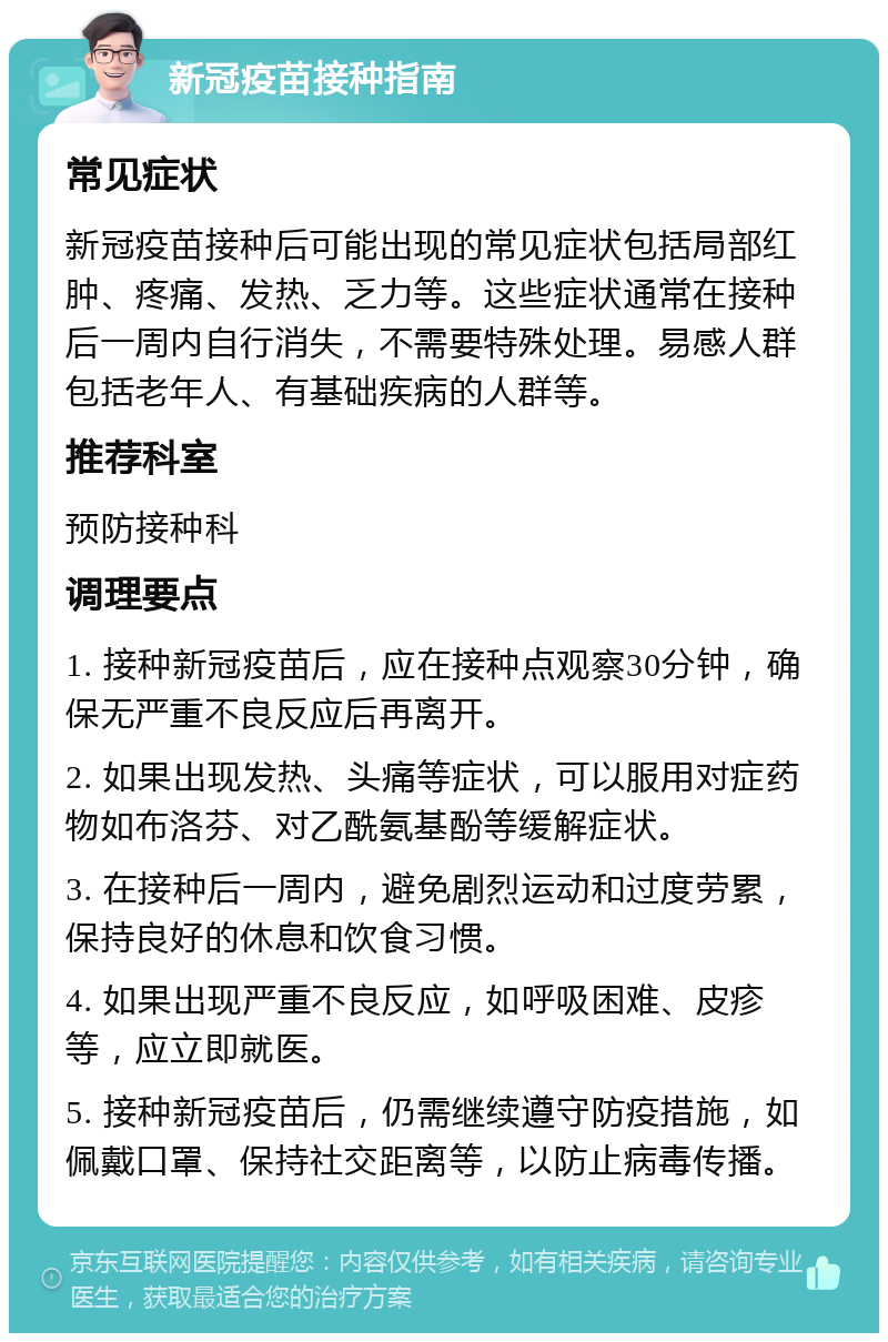 新冠疫苗接种指南 常见症状 新冠疫苗接种后可能出现的常见症状包括局部红肿、疼痛、发热、乏力等。这些症状通常在接种后一周内自行消失，不需要特殊处理。易感人群包括老年人、有基础疾病的人群等。 推荐科室 预防接种科 调理要点 1. 接种新冠疫苗后，应在接种点观察30分钟，确保无严重不良反应后再离开。 2. 如果出现发热、头痛等症状，可以服用对症药物如布洛芬、对乙酰氨基酚等缓解症状。 3. 在接种后一周内，避免剧烈运动和过度劳累，保持良好的休息和饮食习惯。 4. 如果出现严重不良反应，如呼吸困难、皮疹等，应立即就医。 5. 接种新冠疫苗后，仍需继续遵守防疫措施，如佩戴口罩、保持社交距离等，以防止病毒传播。