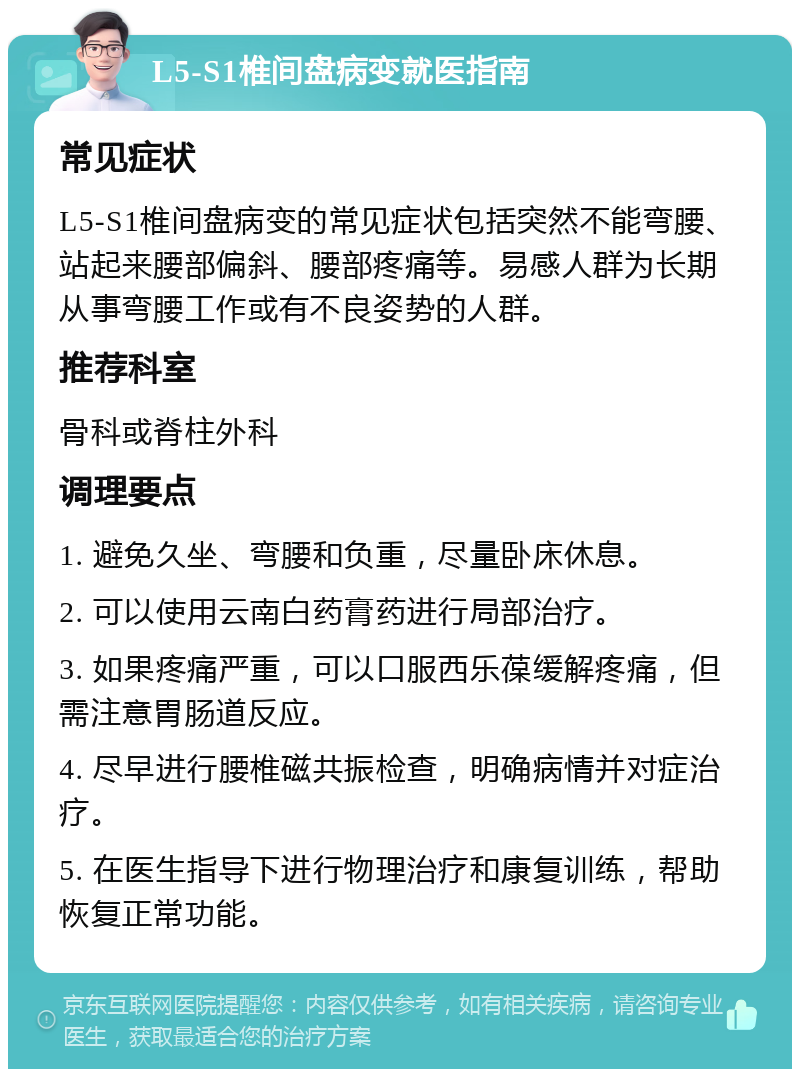 L5-S1椎间盘病变就医指南 常见症状 L5-S1椎间盘病变的常见症状包括突然不能弯腰、站起来腰部偏斜、腰部疼痛等。易感人群为长期从事弯腰工作或有不良姿势的人群。 推荐科室 骨科或脊柱外科 调理要点 1. 避免久坐、弯腰和负重，尽量卧床休息。 2. 可以使用云南白药膏药进行局部治疗。 3. 如果疼痛严重，可以口服西乐葆缓解疼痛，但需注意胃肠道反应。 4. 尽早进行腰椎磁共振检查，明确病情并对症治疗。 5. 在医生指导下进行物理治疗和康复训练，帮助恢复正常功能。