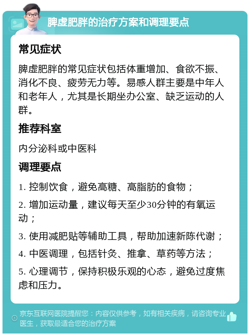 脾虚肥胖的治疗方案和调理要点 常见症状 脾虚肥胖的常见症状包括体重增加、食欲不振、消化不良、疲劳无力等。易感人群主要是中年人和老年人，尤其是长期坐办公室、缺乏运动的人群。 推荐科室 内分泌科或中医科 调理要点 1. 控制饮食，避免高糖、高脂肪的食物； 2. 增加运动量，建议每天至少30分钟的有氧运动； 3. 使用减肥贴等辅助工具，帮助加速新陈代谢； 4. 中医调理，包括针灸、推拿、草药等方法； 5. 心理调节，保持积极乐观的心态，避免过度焦虑和压力。