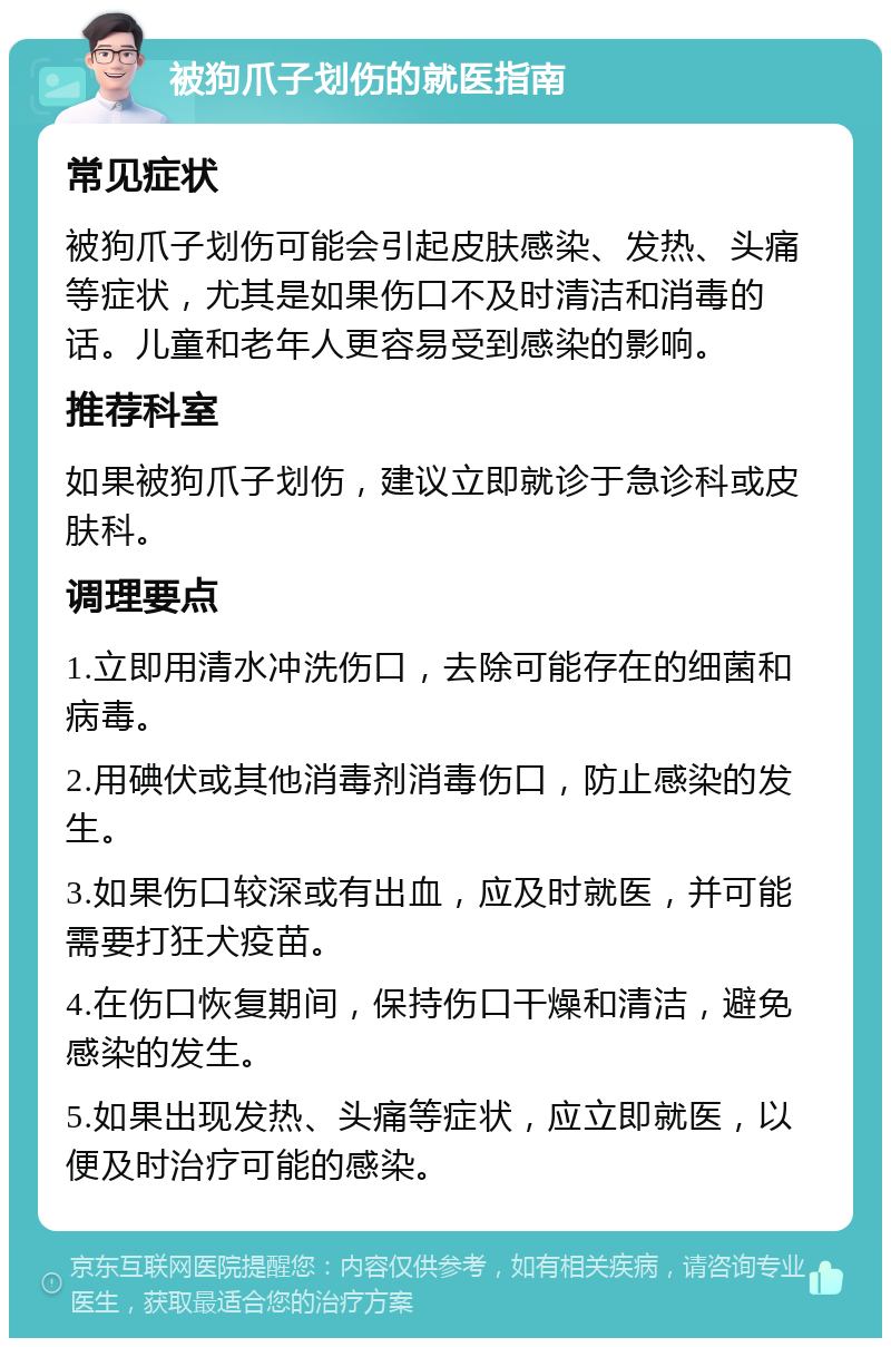 被狗爪子划伤的就医指南 常见症状 被狗爪子划伤可能会引起皮肤感染、发热、头痛等症状，尤其是如果伤口不及时清洁和消毒的话。儿童和老年人更容易受到感染的影响。 推荐科室 如果被狗爪子划伤，建议立即就诊于急诊科或皮肤科。 调理要点 1.立即用清水冲洗伤口，去除可能存在的细菌和病毒。 2.用碘伏或其他消毒剂消毒伤口，防止感染的发生。 3.如果伤口较深或有出血，应及时就医，并可能需要打狂犬疫苗。 4.在伤口恢复期间，保持伤口干燥和清洁，避免感染的发生。 5.如果出现发热、头痛等症状，应立即就医，以便及时治疗可能的感染。