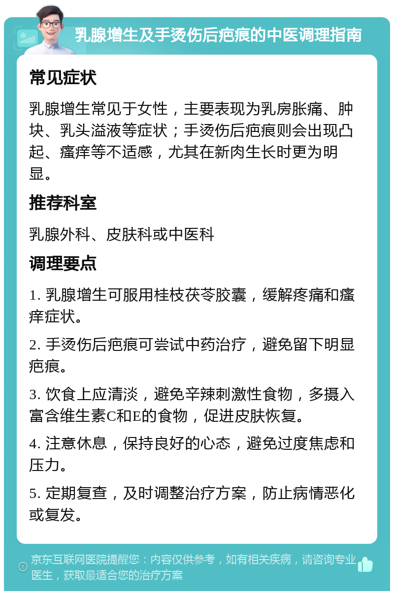 乳腺增生及手烫伤后疤痕的中医调理指南 常见症状 乳腺增生常见于女性，主要表现为乳房胀痛、肿块、乳头溢液等症状；手烫伤后疤痕则会出现凸起、瘙痒等不适感，尤其在新肉生长时更为明显。 推荐科室 乳腺外科、皮肤科或中医科 调理要点 1. 乳腺增生可服用桂枝茯苓胶囊，缓解疼痛和瘙痒症状。 2. 手烫伤后疤痕可尝试中药治疗，避免留下明显疤痕。 3. 饮食上应清淡，避免辛辣刺激性食物，多摄入富含维生素C和E的食物，促进皮肤恢复。 4. 注意休息，保持良好的心态，避免过度焦虑和压力。 5. 定期复查，及时调整治疗方案，防止病情恶化或复发。