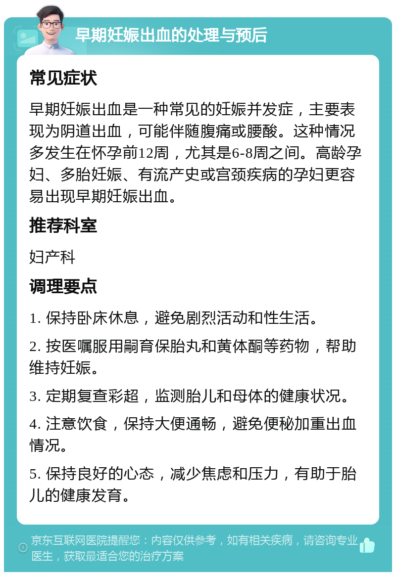 早期妊娠出血的处理与预后 常见症状 早期妊娠出血是一种常见的妊娠并发症，主要表现为阴道出血，可能伴随腹痛或腰酸。这种情况多发生在怀孕前12周，尤其是6-8周之间。高龄孕妇、多胎妊娠、有流产史或宫颈疾病的孕妇更容易出现早期妊娠出血。 推荐科室 妇产科 调理要点 1. 保持卧床休息，避免剧烈活动和性生活。 2. 按医嘱服用嗣育保胎丸和黄体酮等药物，帮助维持妊娠。 3. 定期复查彩超，监测胎儿和母体的健康状况。 4. 注意饮食，保持大便通畅，避免便秘加重出血情况。 5. 保持良好的心态，减少焦虑和压力，有助于胎儿的健康发育。