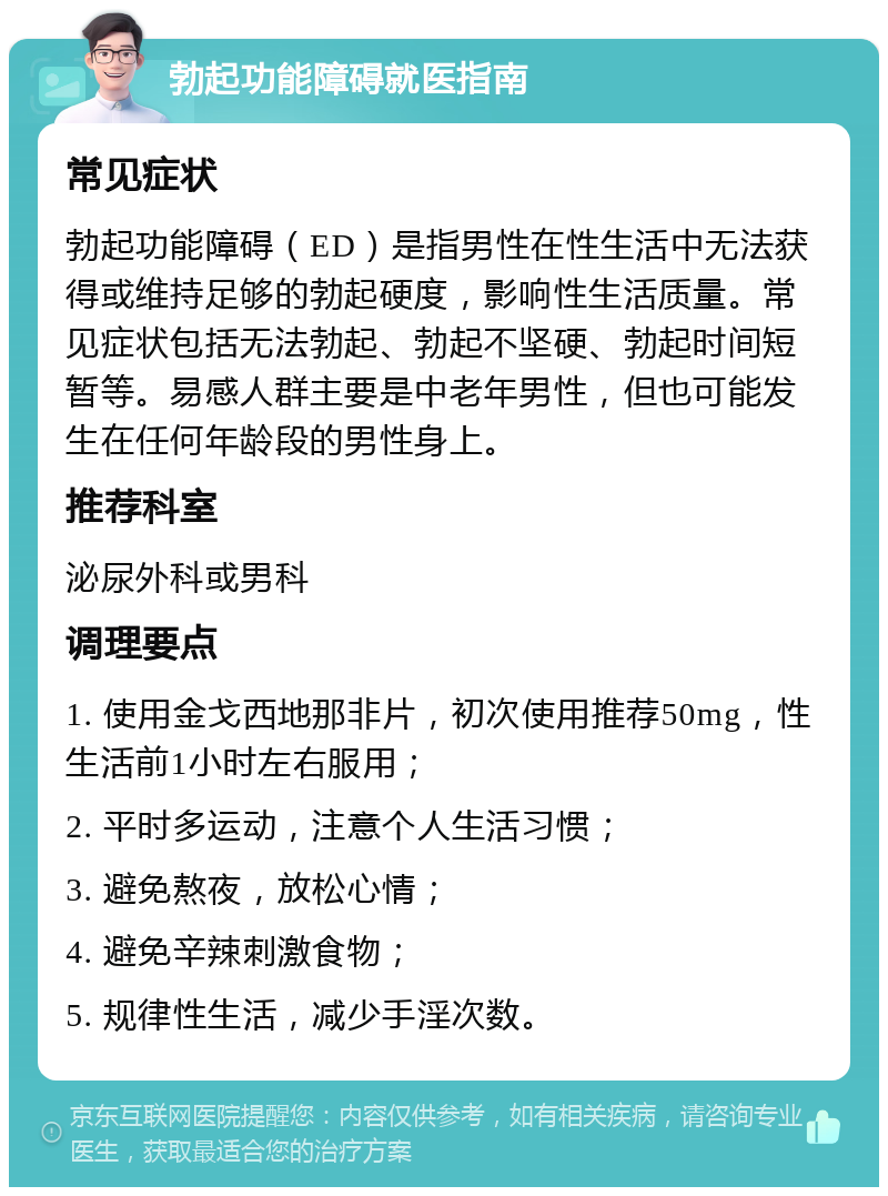 勃起功能障碍就医指南 常见症状 勃起功能障碍（ED）是指男性在性生活中无法获得或维持足够的勃起硬度，影响性生活质量。常见症状包括无法勃起、勃起不坚硬、勃起时间短暂等。易感人群主要是中老年男性，但也可能发生在任何年龄段的男性身上。 推荐科室 泌尿外科或男科 调理要点 1. 使用金戈西地那非片，初次使用推荐50mg，性生活前1小时左右服用； 2. 平时多运动，注意个人生活习惯； 3. 避免熬夜，放松心情； 4. 避免辛辣刺激食物； 5. 规律性生活，减少手淫次数。