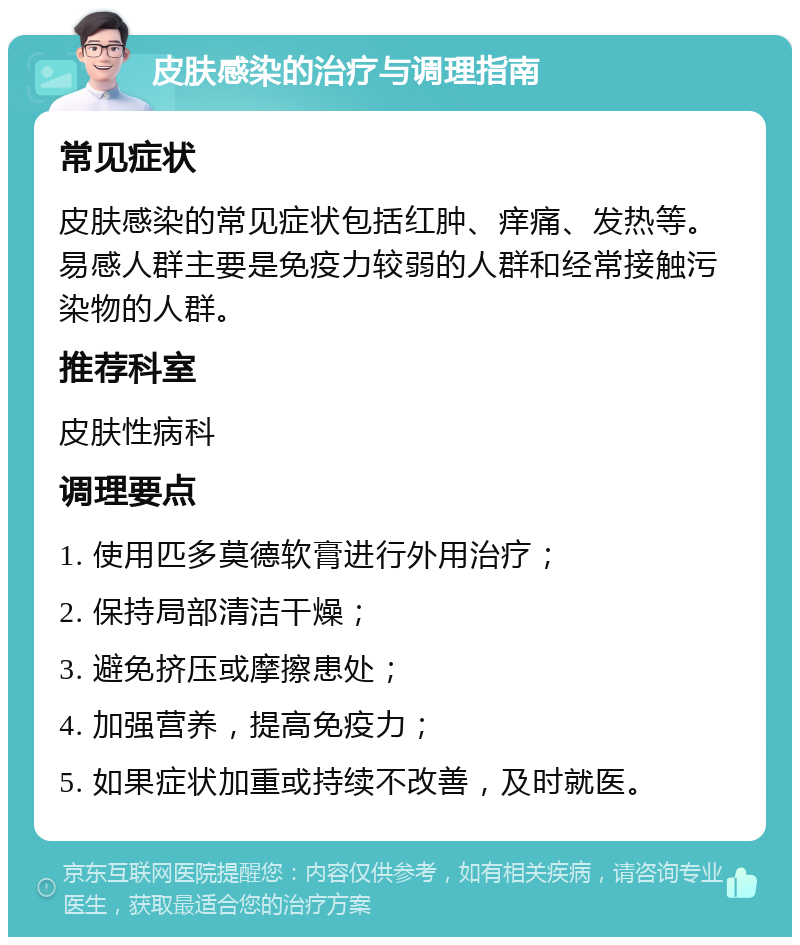 皮肤感染的治疗与调理指南 常见症状 皮肤感染的常见症状包括红肿、痒痛、发热等。易感人群主要是免疫力较弱的人群和经常接触污染物的人群。 推荐科室 皮肤性病科 调理要点 1. 使用匹多莫德软膏进行外用治疗； 2. 保持局部清洁干燥； 3. 避免挤压或摩擦患处； 4. 加强营养，提高免疫力； 5. 如果症状加重或持续不改善，及时就医。