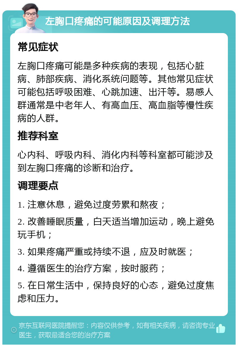 左胸口疼痛的可能原因及调理方法 常见症状 左胸口疼痛可能是多种疾病的表现，包括心脏病、肺部疾病、消化系统问题等。其他常见症状可能包括呼吸困难、心跳加速、出汗等。易感人群通常是中老年人、有高血压、高血脂等慢性疾病的人群。 推荐科室 心内科、呼吸内科、消化内科等科室都可能涉及到左胸口疼痛的诊断和治疗。 调理要点 1. 注意休息，避免过度劳累和熬夜； 2. 改善睡眠质量，白天适当增加运动，晚上避免玩手机； 3. 如果疼痛严重或持续不退，应及时就医； 4. 遵循医生的治疗方案，按时服药； 5. 在日常生活中，保持良好的心态，避免过度焦虑和压力。