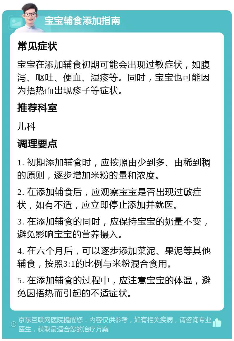 宝宝辅食添加指南 常见症状 宝宝在添加辅食初期可能会出现过敏症状，如腹泻、呕吐、便血、湿疹等。同时，宝宝也可能因为捂热而出现疹子等症状。 推荐科室 儿科 调理要点 1. 初期添加辅食时，应按照由少到多、由稀到稠的原则，逐步增加米粉的量和浓度。 2. 在添加辅食后，应观察宝宝是否出现过敏症状，如有不适，应立即停止添加并就医。 3. 在添加辅食的同时，应保持宝宝的奶量不变，避免影响宝宝的营养摄入。 4. 在六个月后，可以逐步添加菜泥、果泥等其他辅食，按照3:1的比例与米粉混合食用。 5. 在添加辅食的过程中，应注意宝宝的体温，避免因捂热而引起的不适症状。