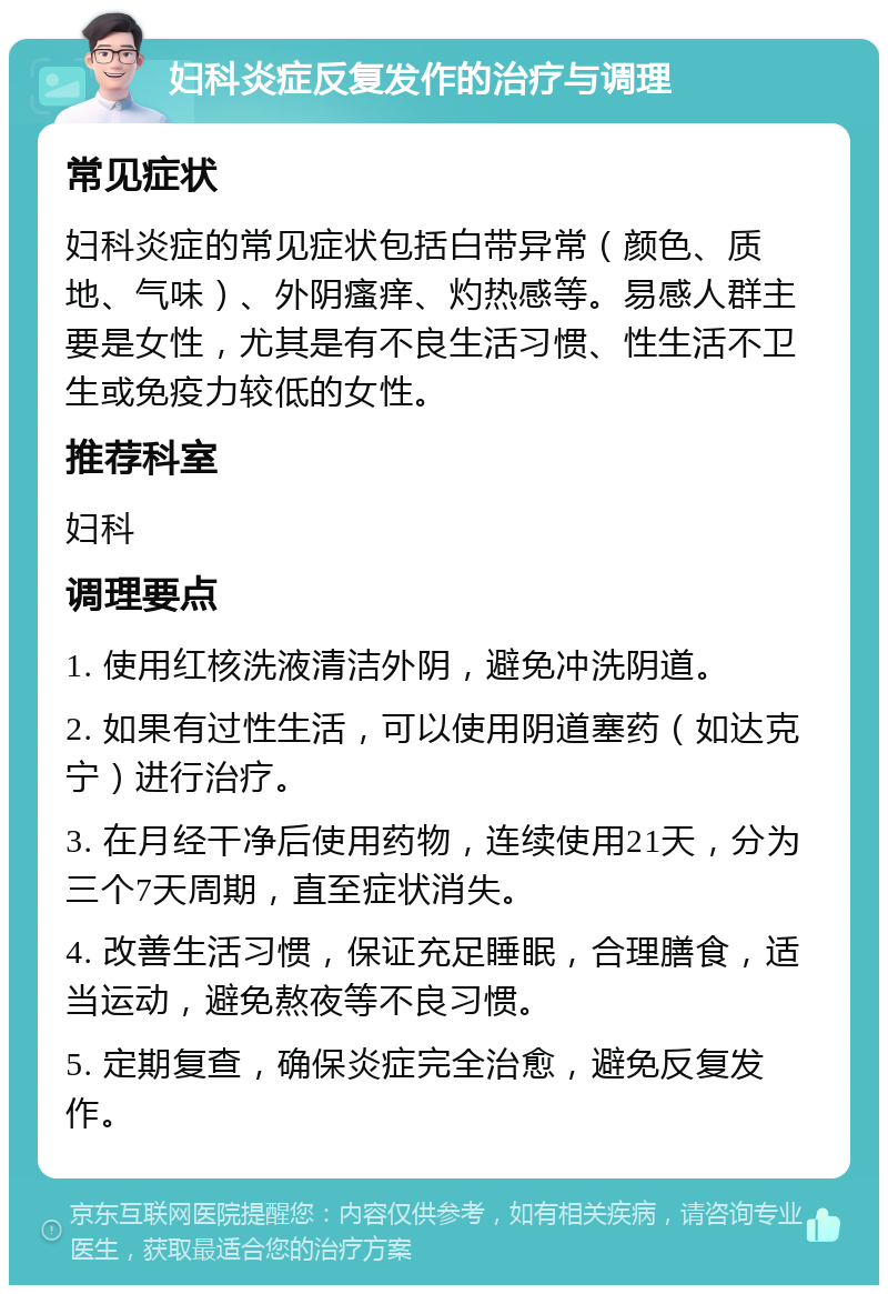 妇科炎症反复发作的治疗与调理 常见症状 妇科炎症的常见症状包括白带异常（颜色、质地、气味）、外阴瘙痒、灼热感等。易感人群主要是女性，尤其是有不良生活习惯、性生活不卫生或免疫力较低的女性。 推荐科室 妇科 调理要点 1. 使用红核洗液清洁外阴，避免冲洗阴道。 2. 如果有过性生活，可以使用阴道塞药（如达克宁）进行治疗。 3. 在月经干净后使用药物，连续使用21天，分为三个7天周期，直至症状消失。 4. 改善生活习惯，保证充足睡眠，合理膳食，适当运动，避免熬夜等不良习惯。 5. 定期复查，确保炎症完全治愈，避免反复发作。