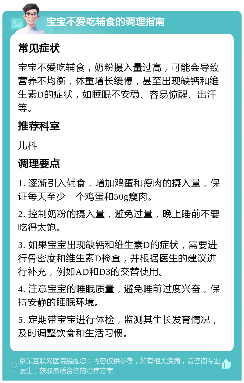 宝宝不爱吃辅食的调理指南 常见症状 宝宝不爱吃辅食，奶粉摄入量过高，可能会导致营养不均衡，体重增长缓慢，甚至出现缺钙和维生素D的症状，如睡眠不安稳、容易惊醒、出汗等。 推荐科室 儿科 调理要点 1. 逐渐引入辅食，增加鸡蛋和瘦肉的摄入量，保证每天至少一个鸡蛋和50g瘦肉。 2. 控制奶粉的摄入量，避免过量，晚上睡前不要吃得太饱。 3. 如果宝宝出现缺钙和维生素D的症状，需要进行骨密度和维生素D检查，并根据医生的建议进行补充，例如AD和D3的交替使用。 4. 注意宝宝的睡眠质量，避免睡前过度兴奋，保持安静的睡眠环境。 5. 定期带宝宝进行体检，监测其生长发育情况，及时调整饮食和生活习惯。