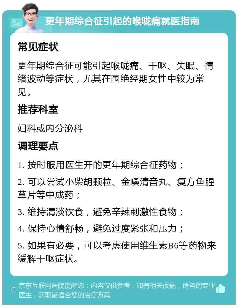 更年期综合征引起的喉咙痛就医指南 常见症状 更年期综合征可能引起喉咙痛、干呕、失眠、情绪波动等症状，尤其在围绝经期女性中较为常见。 推荐科室 妇科或内分泌科 调理要点 1. 按时服用医生开的更年期综合征药物； 2. 可以尝试小柴胡颗粒、金嗓清音丸、复方鱼腥草片等中成药； 3. 维持清淡饮食，避免辛辣刺激性食物； 4. 保持心情舒畅，避免过度紧张和压力； 5. 如果有必要，可以考虑使用维生素B6等药物来缓解干呕症状。