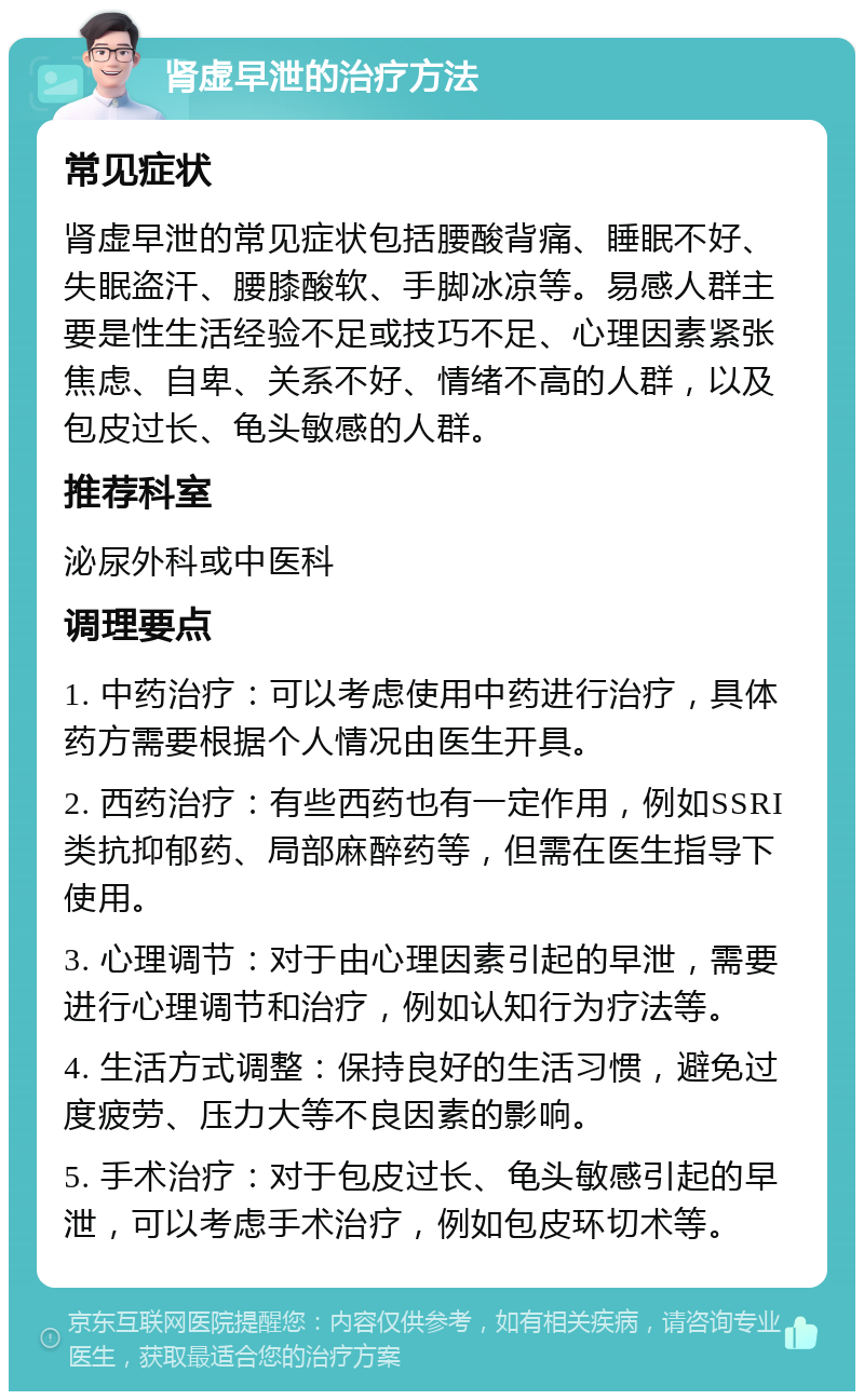 肾虚早泄的治疗方法 常见症状 肾虚早泄的常见症状包括腰酸背痛、睡眠不好、失眠盗汗、腰膝酸软、手脚冰凉等。易感人群主要是性生活经验不足或技巧不足、心理因素紧张焦虑、自卑、关系不好、情绪不高的人群，以及包皮过长、龟头敏感的人群。 推荐科室 泌尿外科或中医科 调理要点 1. 中药治疗：可以考虑使用中药进行治疗，具体药方需要根据个人情况由医生开具。 2. 西药治疗：有些西药也有一定作用，例如SSRI类抗抑郁药、局部麻醉药等，但需在医生指导下使用。 3. 心理调节：对于由心理因素引起的早泄，需要进行心理调节和治疗，例如认知行为疗法等。 4. 生活方式调整：保持良好的生活习惯，避免过度疲劳、压力大等不良因素的影响。 5. 手术治疗：对于包皮过长、龟头敏感引起的早泄，可以考虑手术治疗，例如包皮环切术等。