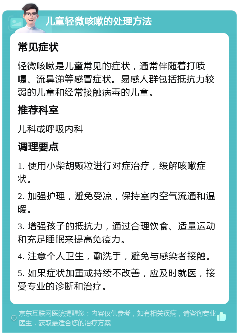 儿童轻微咳嗽的处理方法 常见症状 轻微咳嗽是儿童常见的症状，通常伴随着打喷嚏、流鼻涕等感冒症状。易感人群包括抵抗力较弱的儿童和经常接触病毒的儿童。 推荐科室 儿科或呼吸内科 调理要点 1. 使用小柴胡颗粒进行对症治疗，缓解咳嗽症状。 2. 加强护理，避免受凉，保持室内空气流通和温暖。 3. 增强孩子的抵抗力，通过合理饮食、适量运动和充足睡眠来提高免疫力。 4. 注意个人卫生，勤洗手，避免与感染者接触。 5. 如果症状加重或持续不改善，应及时就医，接受专业的诊断和治疗。