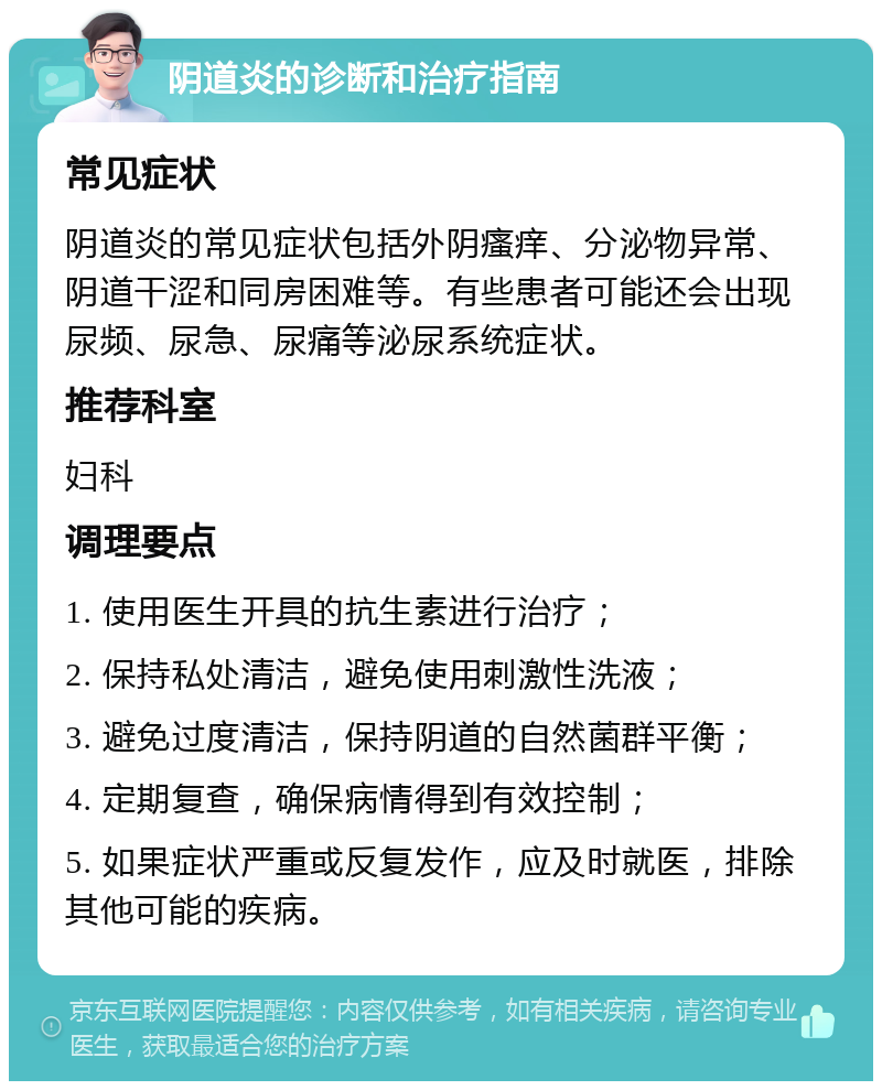 阴道炎的诊断和治疗指南 常见症状 阴道炎的常见症状包括外阴瘙痒、分泌物异常、阴道干涩和同房困难等。有些患者可能还会出现尿频、尿急、尿痛等泌尿系统症状。 推荐科室 妇科 调理要点 1. 使用医生开具的抗生素进行治疗； 2. 保持私处清洁，避免使用刺激性洗液； 3. 避免过度清洁，保持阴道的自然菌群平衡； 4. 定期复查，确保病情得到有效控制； 5. 如果症状严重或反复发作，应及时就医，排除其他可能的疾病。