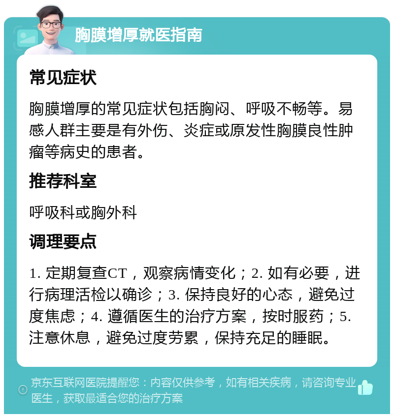 胸膜增厚就医指南 常见症状 胸膜增厚的常见症状包括胸闷、呼吸不畅等。易感人群主要是有外伤、炎症或原发性胸膜良性肿瘤等病史的患者。 推荐科室 呼吸科或胸外科 调理要点 1. 定期复查CT，观察病情变化；2. 如有必要，进行病理活检以确诊；3. 保持良好的心态，避免过度焦虑；4. 遵循医生的治疗方案，按时服药；5. 注意休息，避免过度劳累，保持充足的睡眠。