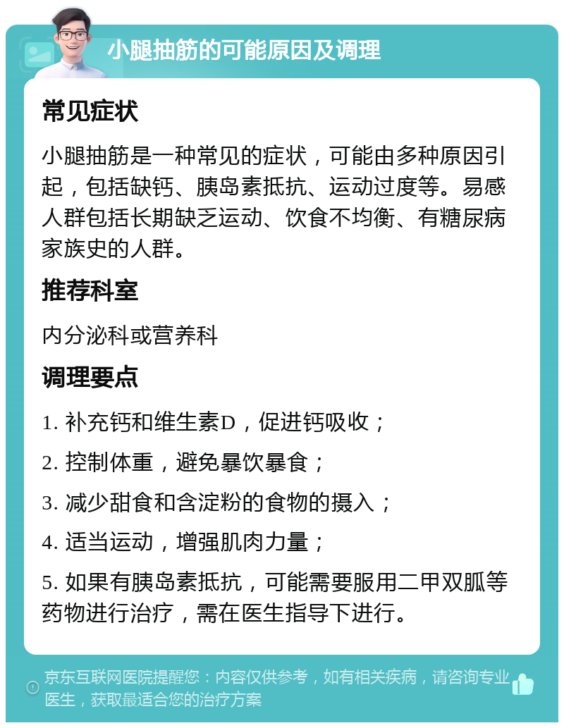 小腿抽筋的可能原因及调理 常见症状 小腿抽筋是一种常见的症状，可能由多种原因引起，包括缺钙、胰岛素抵抗、运动过度等。易感人群包括长期缺乏运动、饮食不均衡、有糖尿病家族史的人群。 推荐科室 内分泌科或营养科 调理要点 1. 补充钙和维生素D，促进钙吸收； 2. 控制体重，避免暴饮暴食； 3. 减少甜食和含淀粉的食物的摄入； 4. 适当运动，增强肌肉力量； 5. 如果有胰岛素抵抗，可能需要服用二甲双胍等药物进行治疗，需在医生指导下进行。