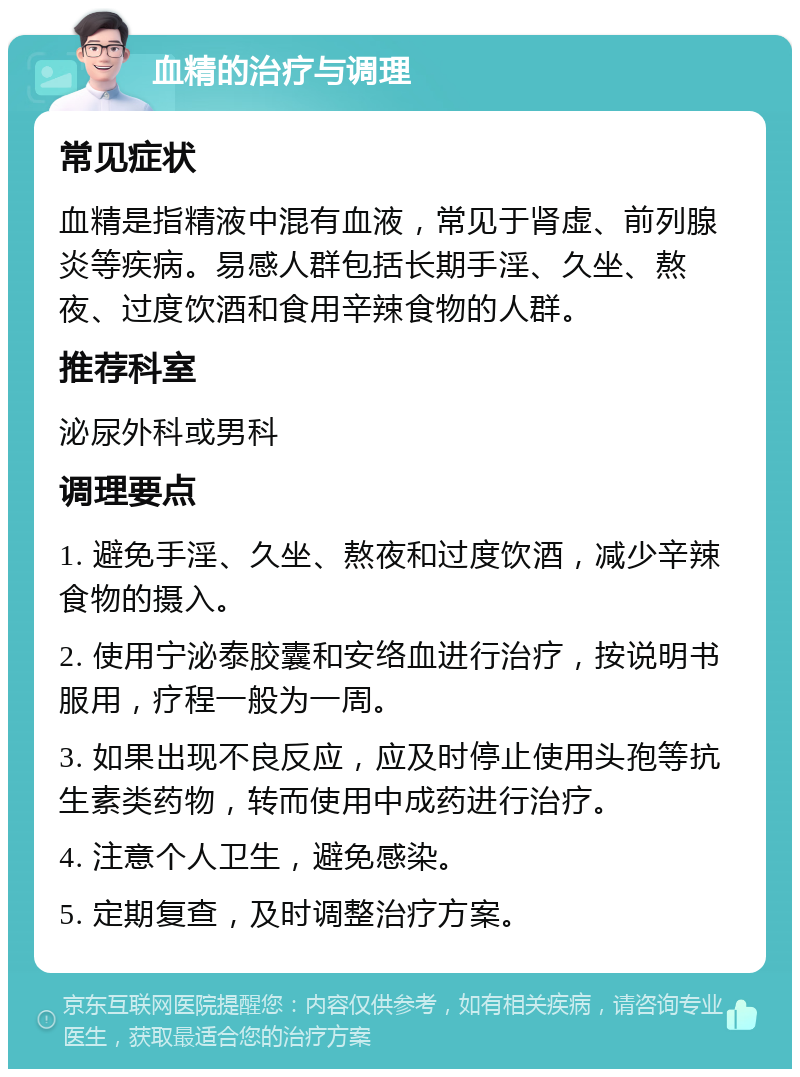 血精的治疗与调理 常见症状 血精是指精液中混有血液，常见于肾虚、前列腺炎等疾病。易感人群包括长期手淫、久坐、熬夜、过度饮酒和食用辛辣食物的人群。 推荐科室 泌尿外科或男科 调理要点 1. 避免手淫、久坐、熬夜和过度饮酒，减少辛辣食物的摄入。 2. 使用宁泌泰胶囊和安络血进行治疗，按说明书服用，疗程一般为一周。 3. 如果出现不良反应，应及时停止使用头孢等抗生素类药物，转而使用中成药进行治疗。 4. 注意个人卫生，避免感染。 5. 定期复查，及时调整治疗方案。