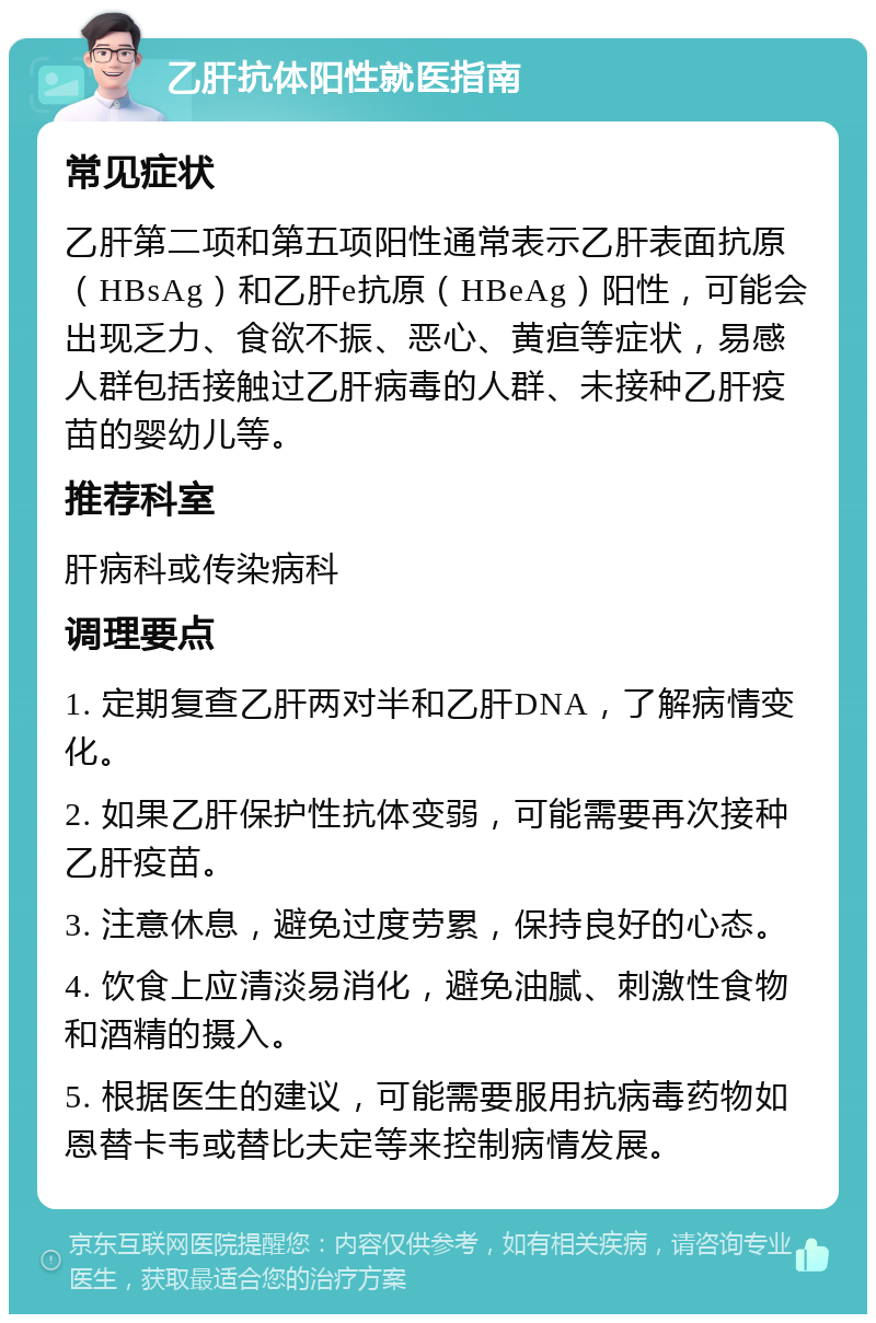 乙肝抗体阳性就医指南 常见症状 乙肝第二项和第五项阳性通常表示乙肝表面抗原（HBsAg）和乙肝e抗原（HBeAg）阳性，可能会出现乏力、食欲不振、恶心、黄疸等症状，易感人群包括接触过乙肝病毒的人群、未接种乙肝疫苗的婴幼儿等。 推荐科室 肝病科或传染病科 调理要点 1. 定期复查乙肝两对半和乙肝DNA，了解病情变化。 2. 如果乙肝保护性抗体变弱，可能需要再次接种乙肝疫苗。 3. 注意休息，避免过度劳累，保持良好的心态。 4. 饮食上应清淡易消化，避免油腻、刺激性食物和酒精的摄入。 5. 根据医生的建议，可能需要服用抗病毒药物如恩替卡韦或替比夫定等来控制病情发展。