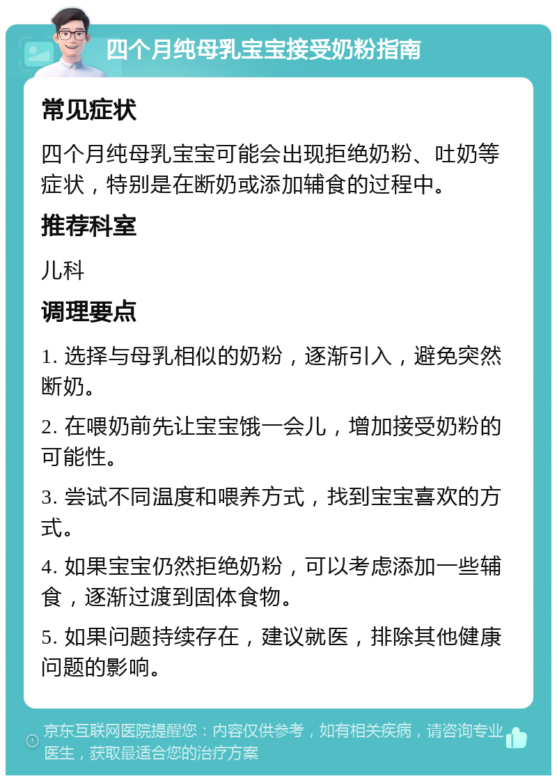 四个月纯母乳宝宝接受奶粉指南 常见症状 四个月纯母乳宝宝可能会出现拒绝奶粉、吐奶等症状，特别是在断奶或添加辅食的过程中。 推荐科室 儿科 调理要点 1. 选择与母乳相似的奶粉，逐渐引入，避免突然断奶。 2. 在喂奶前先让宝宝饿一会儿，增加接受奶粉的可能性。 3. 尝试不同温度和喂养方式，找到宝宝喜欢的方式。 4. 如果宝宝仍然拒绝奶粉，可以考虑添加一些辅食，逐渐过渡到固体食物。 5. 如果问题持续存在，建议就医，排除其他健康问题的影响。