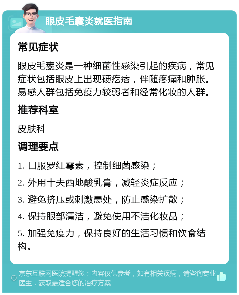 眼皮毛囊炎就医指南 常见症状 眼皮毛囊炎是一种细菌性感染引起的疾病，常见症状包括眼皮上出现硬疙瘩，伴随疼痛和肿胀。易感人群包括免疫力较弱者和经常化妆的人群。 推荐科室 皮肤科 调理要点 1. 口服罗红霉素，控制细菌感染； 2. 外用十夫西地酸乳膏，减轻炎症反应； 3. 避免挤压或刺激患处，防止感染扩散； 4. 保持眼部清洁，避免使用不洁化妆品； 5. 加强免疫力，保持良好的生活习惯和饮食结构。