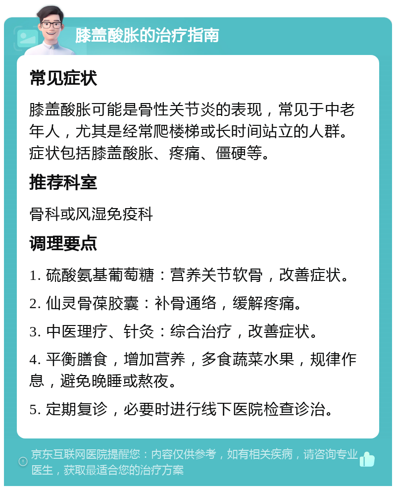 膝盖酸胀的治疗指南 常见症状 膝盖酸胀可能是骨性关节炎的表现，常见于中老年人，尤其是经常爬楼梯或长时间站立的人群。症状包括膝盖酸胀、疼痛、僵硬等。 推荐科室 骨科或风湿免疫科 调理要点 1. 硫酸氨基葡萄糖：营养关节软骨，改善症状。 2. 仙灵骨葆胶囊：补骨通络，缓解疼痛。 3. 中医理疗、针灸：综合治疗，改善症状。 4. 平衡膳食，增加营养，多食蔬菜水果，规律作息，避免晚睡或熬夜。 5. 定期复诊，必要时进行线下医院检查诊治。