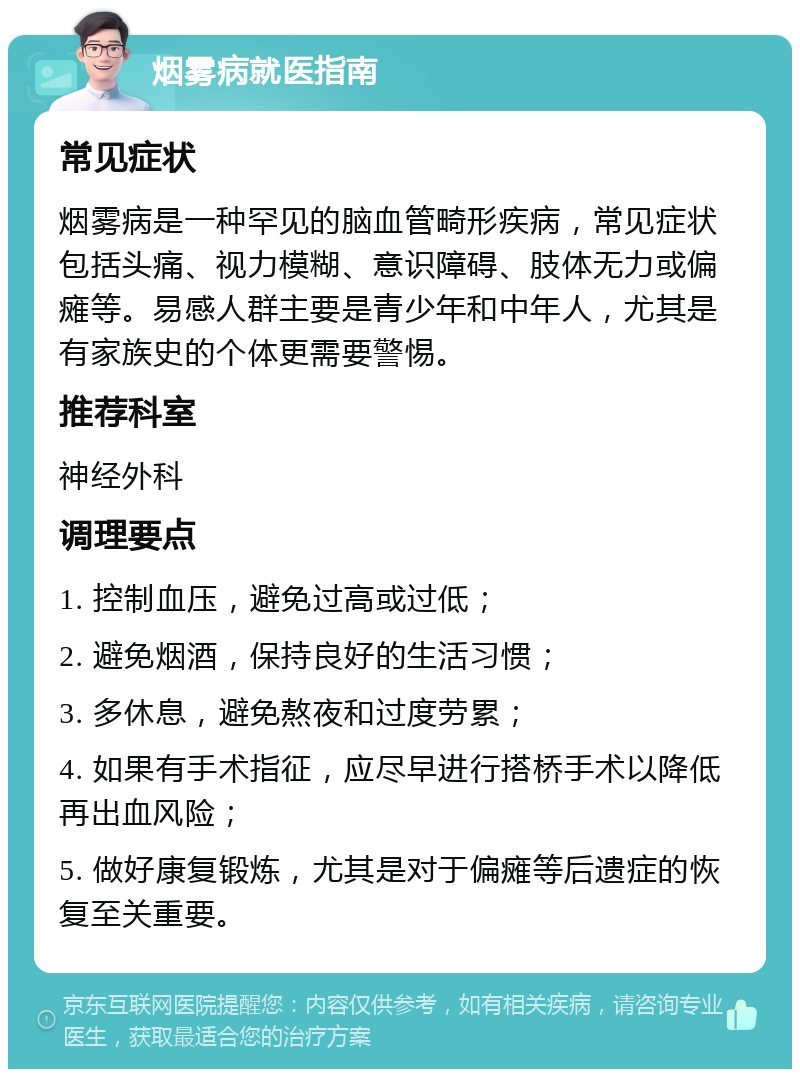 烟雾病就医指南 常见症状 烟雾病是一种罕见的脑血管畸形疾病，常见症状包括头痛、视力模糊、意识障碍、肢体无力或偏瘫等。易感人群主要是青少年和中年人，尤其是有家族史的个体更需要警惕。 推荐科室 神经外科 调理要点 1. 控制血压，避免过高或过低； 2. 避免烟酒，保持良好的生活习惯； 3. 多休息，避免熬夜和过度劳累； 4. 如果有手术指征，应尽早进行搭桥手术以降低再出血风险； 5. 做好康复锻炼，尤其是对于偏瘫等后遗症的恢复至关重要。