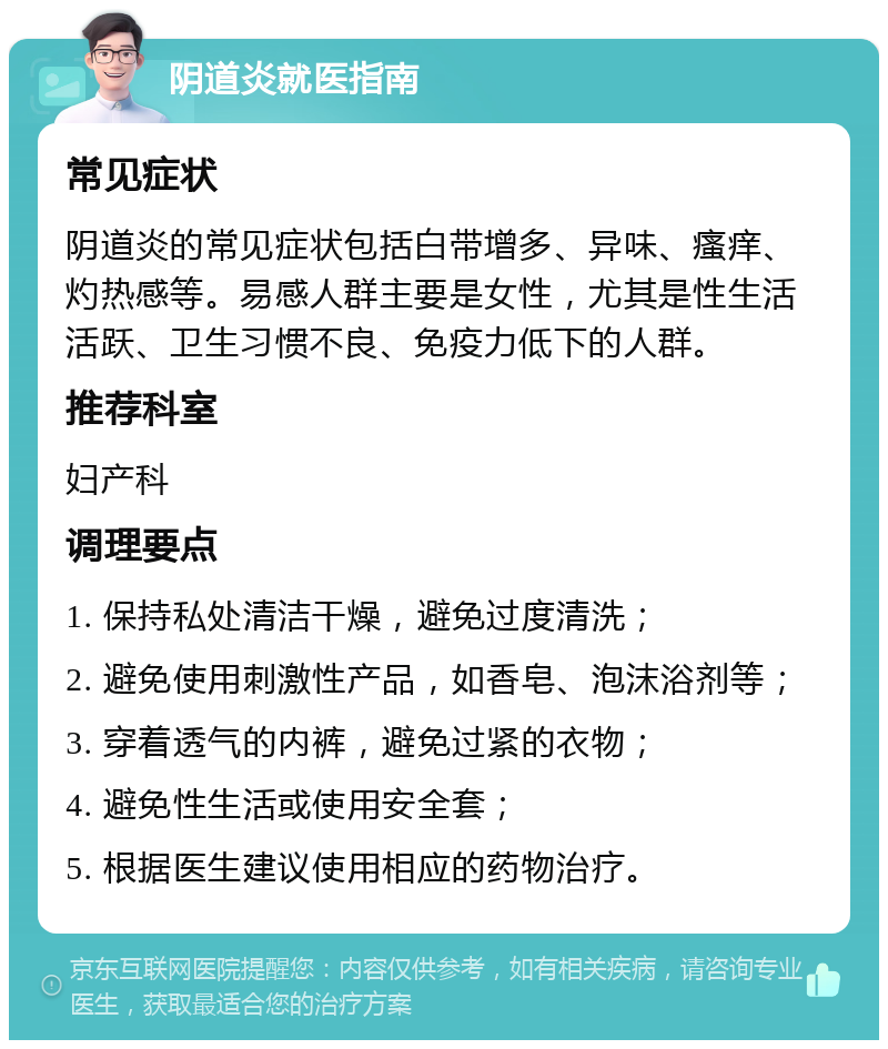 阴道炎就医指南 常见症状 阴道炎的常见症状包括白带增多、异味、瘙痒、灼热感等。易感人群主要是女性，尤其是性生活活跃、卫生习惯不良、免疫力低下的人群。 推荐科室 妇产科 调理要点 1. 保持私处清洁干燥，避免过度清洗； 2. 避免使用刺激性产品，如香皂、泡沫浴剂等； 3. 穿着透气的内裤，避免过紧的衣物； 4. 避免性生活或使用安全套； 5. 根据医生建议使用相应的药物治疗。