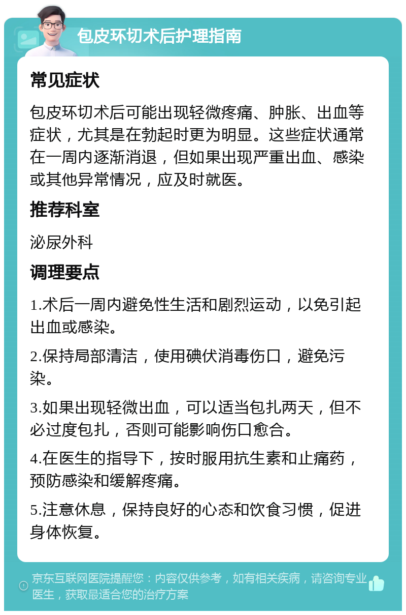 包皮环切术后护理指南 常见症状 包皮环切术后可能出现轻微疼痛、肿胀、出血等症状，尤其是在勃起时更为明显。这些症状通常在一周内逐渐消退，但如果出现严重出血、感染或其他异常情况，应及时就医。 推荐科室 泌尿外科 调理要点 1.术后一周内避免性生活和剧烈运动，以免引起出血或感染。 2.保持局部清洁，使用碘伏消毒伤口，避免污染。 3.如果出现轻微出血，可以适当包扎两天，但不必过度包扎，否则可能影响伤口愈合。 4.在医生的指导下，按时服用抗生素和止痛药，预防感染和缓解疼痛。 5.注意休息，保持良好的心态和饮食习惯，促进身体恢复。