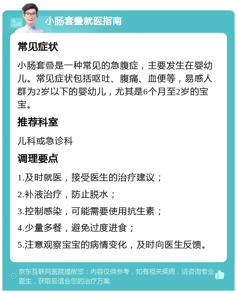 小肠套叠就医指南 常见症状 小肠套叠是一种常见的急腹症，主要发生在婴幼儿。常见症状包括呕吐、腹痛、血便等，易感人群为2岁以下的婴幼儿，尤其是6个月至2岁的宝宝。 推荐科室 儿科或急诊科 调理要点 1.及时就医，接受医生的治疗建议； 2.补液治疗，防止脱水； 3.控制感染，可能需要使用抗生素； 4.少量多餐，避免过度进食； 5.注意观察宝宝的病情变化，及时向医生反馈。