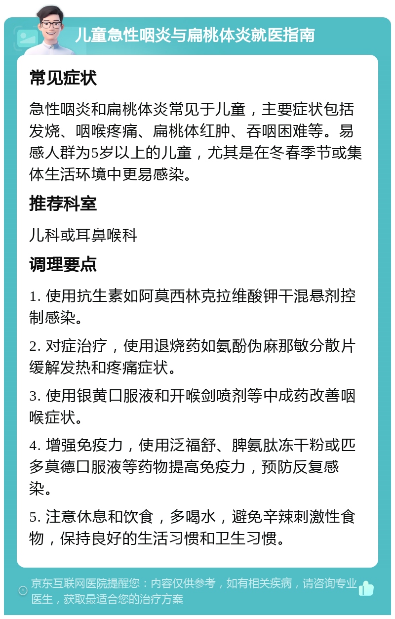 儿童急性咽炎与扁桃体炎就医指南 常见症状 急性咽炎和扁桃体炎常见于儿童，主要症状包括发烧、咽喉疼痛、扁桃体红肿、吞咽困难等。易感人群为5岁以上的儿童，尤其是在冬春季节或集体生活环境中更易感染。 推荐科室 儿科或耳鼻喉科 调理要点 1. 使用抗生素如阿莫西林克拉维酸钾干混悬剂控制感染。 2. 对症治疗，使用退烧药如氨酚伪麻那敏分散片缓解发热和疼痛症状。 3. 使用银黄口服液和开喉剑喷剂等中成药改善咽喉症状。 4. 增强免疫力，使用泛福舒、脾氨肽冻干粉或匹多莫德口服液等药物提高免疫力，预防反复感染。 5. 注意休息和饮食，多喝水，避免辛辣刺激性食物，保持良好的生活习惯和卫生习惯。