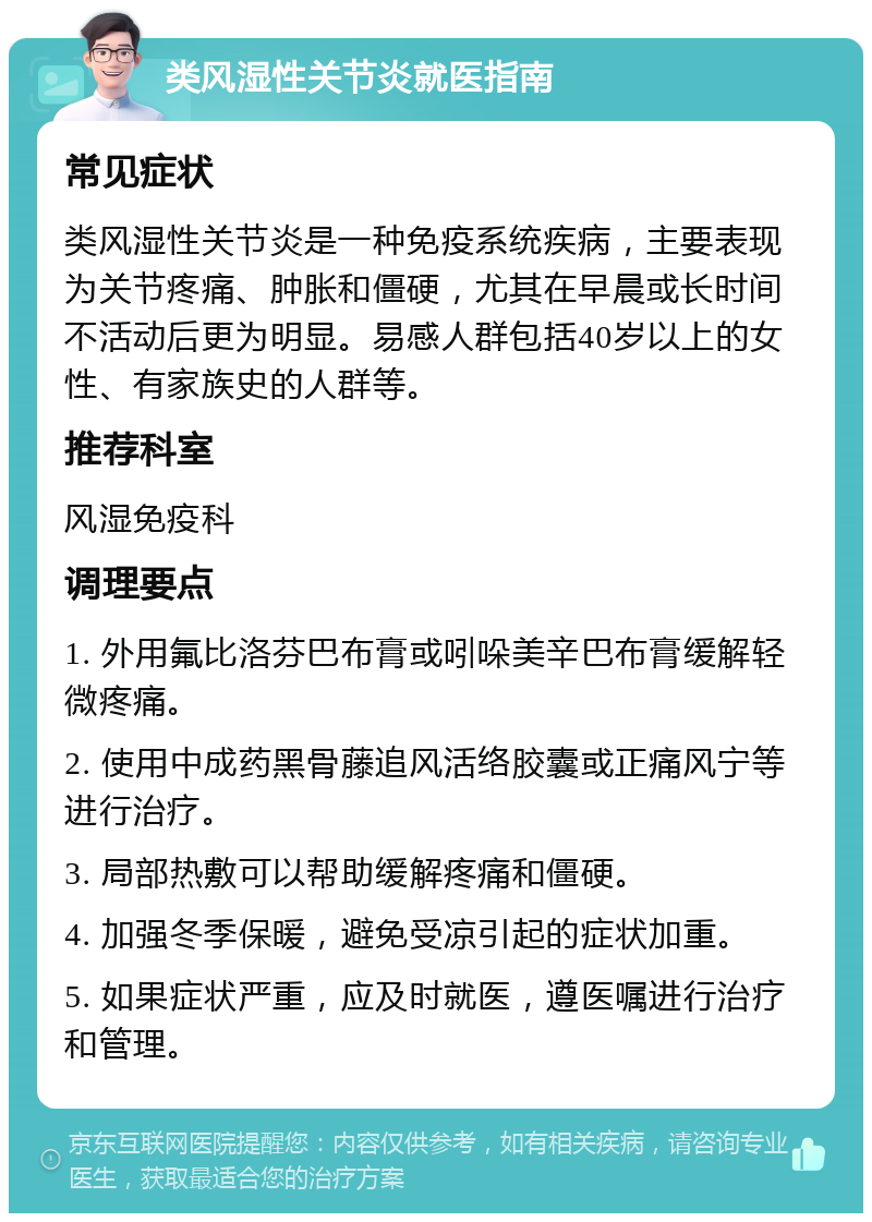 类风湿性关节炎就医指南 常见症状 类风湿性关节炎是一种免疫系统疾病，主要表现为关节疼痛、肿胀和僵硬，尤其在早晨或长时间不活动后更为明显。易感人群包括40岁以上的女性、有家族史的人群等。 推荐科室 风湿免疫科 调理要点 1. 外用氟比洛芬巴布膏或吲哚美辛巴布膏缓解轻微疼痛。 2. 使用中成药黑骨藤追风活络胶囊或正痛风宁等进行治疗。 3. 局部热敷可以帮助缓解疼痛和僵硬。 4. 加强冬季保暖，避免受凉引起的症状加重。 5. 如果症状严重，应及时就医，遵医嘱进行治疗和管理。