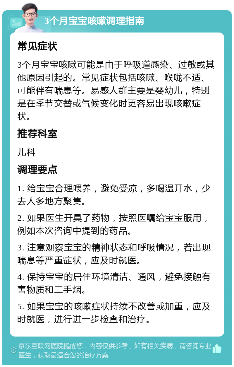 3个月宝宝咳嗽调理指南 常见症状 3个月宝宝咳嗽可能是由于呼吸道感染、过敏或其他原因引起的。常见症状包括咳嗽、喉咙不适、可能伴有喘息等。易感人群主要是婴幼儿，特别是在季节交替或气候变化时更容易出现咳嗽症状。 推荐科室 儿科 调理要点 1. 给宝宝合理喂养，避免受凉，多喝温开水，少去人多地方聚集。 2. 如果医生开具了药物，按照医嘱给宝宝服用，例如本次咨询中提到的药品。 3. 注意观察宝宝的精神状态和呼吸情况，若出现喘息等严重症状，应及时就医。 4. 保持宝宝的居住环境清洁、通风，避免接触有害物质和二手烟。 5. 如果宝宝的咳嗽症状持续不改善或加重，应及时就医，进行进一步检查和治疗。