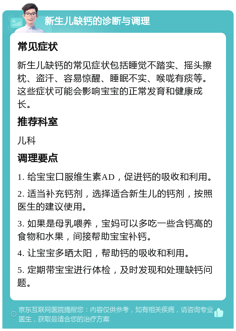 新生儿缺钙的诊断与调理 常见症状 新生儿缺钙的常见症状包括睡觉不踏实、摇头擦枕、盗汗、容易惊醒、睡眠不实、喉咙有痰等。这些症状可能会影响宝宝的正常发育和健康成长。 推荐科室 儿科 调理要点 1. 给宝宝口服维生素AD，促进钙的吸收和利用。 2. 适当补充钙剂，选择适合新生儿的钙剂，按照医生的建议使用。 3. 如果是母乳喂养，宝妈可以多吃一些含钙高的食物和水果，间接帮助宝宝补钙。 4. 让宝宝多晒太阳，帮助钙的吸收和利用。 5. 定期带宝宝进行体检，及时发现和处理缺钙问题。