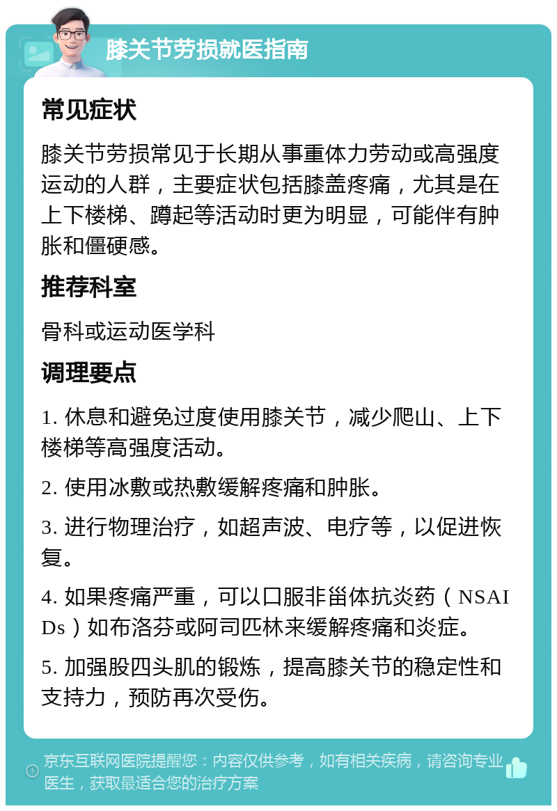 膝关节劳损就医指南 常见症状 膝关节劳损常见于长期从事重体力劳动或高强度运动的人群，主要症状包括膝盖疼痛，尤其是在上下楼梯、蹲起等活动时更为明显，可能伴有肿胀和僵硬感。 推荐科室 骨科或运动医学科 调理要点 1. 休息和避免过度使用膝关节，减少爬山、上下楼梯等高强度活动。 2. 使用冰敷或热敷缓解疼痛和肿胀。 3. 进行物理治疗，如超声波、电疗等，以促进恢复。 4. 如果疼痛严重，可以口服非甾体抗炎药（NSAIDs）如布洛芬或阿司匹林来缓解疼痛和炎症。 5. 加强股四头肌的锻炼，提高膝关节的稳定性和支持力，预防再次受伤。