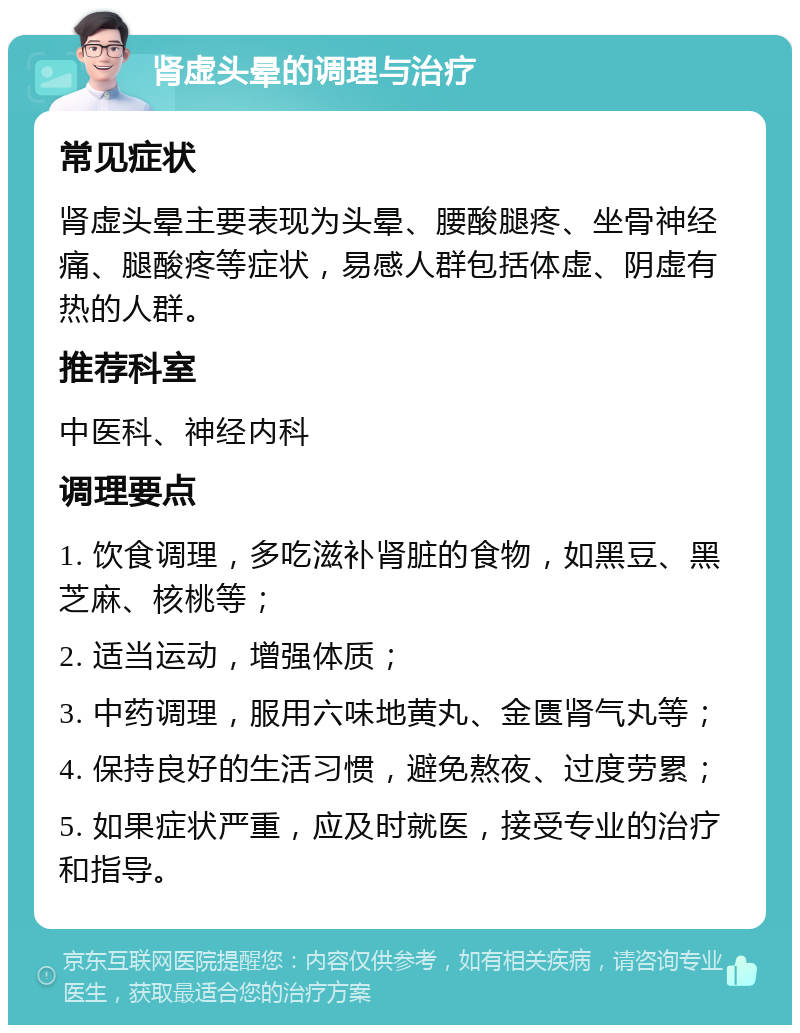 肾虚头晕的调理与治疗 常见症状 肾虚头晕主要表现为头晕、腰酸腿疼、坐骨神经痛、腿酸疼等症状，易感人群包括体虚、阴虚有热的人群。 推荐科室 中医科、神经内科 调理要点 1. 饮食调理，多吃滋补肾脏的食物，如黑豆、黑芝麻、核桃等； 2. 适当运动，增强体质； 3. 中药调理，服用六味地黄丸、金匮肾气丸等； 4. 保持良好的生活习惯，避免熬夜、过度劳累； 5. 如果症状严重，应及时就医，接受专业的治疗和指导。