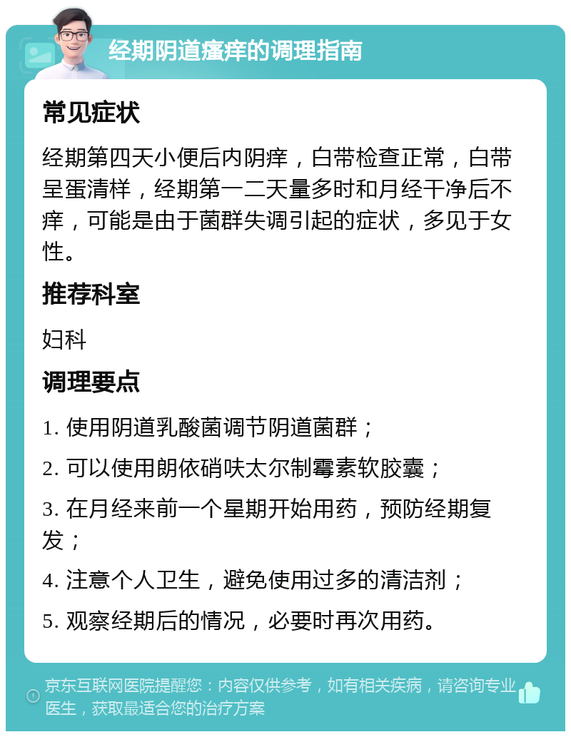 经期阴道瘙痒的调理指南 常见症状 经期第四天小便后内阴痒，白带检查正常，白带呈蛋清样，经期第一二天量多时和月经干净后不痒，可能是由于菌群失调引起的症状，多见于女性。 推荐科室 妇科 调理要点 1. 使用阴道乳酸菌调节阴道菌群； 2. 可以使用朗依硝呋太尔制霉素软胶囊； 3. 在月经来前一个星期开始用药，预防经期复发； 4. 注意个人卫生，避免使用过多的清洁剂； 5. 观察经期后的情况，必要时再次用药。