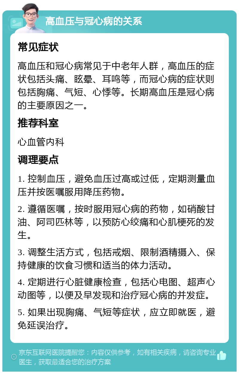 高血压与冠心病的关系 常见症状 高血压和冠心病常见于中老年人群，高血压的症状包括头痛、眩晕、耳鸣等，而冠心病的症状则包括胸痛、气短、心悸等。长期高血压是冠心病的主要原因之一。 推荐科室 心血管内科 调理要点 1. 控制血压，避免血压过高或过低，定期测量血压并按医嘱服用降压药物。 2. 遵循医嘱，按时服用冠心病的药物，如硝酸甘油、阿司匹林等，以预防心绞痛和心肌梗死的发生。 3. 调整生活方式，包括戒烟、限制酒精摄入、保持健康的饮食习惯和适当的体力活动。 4. 定期进行心脏健康检查，包括心电图、超声心动图等，以便及早发现和治疗冠心病的并发症。 5. 如果出现胸痛、气短等症状，应立即就医，避免延误治疗。