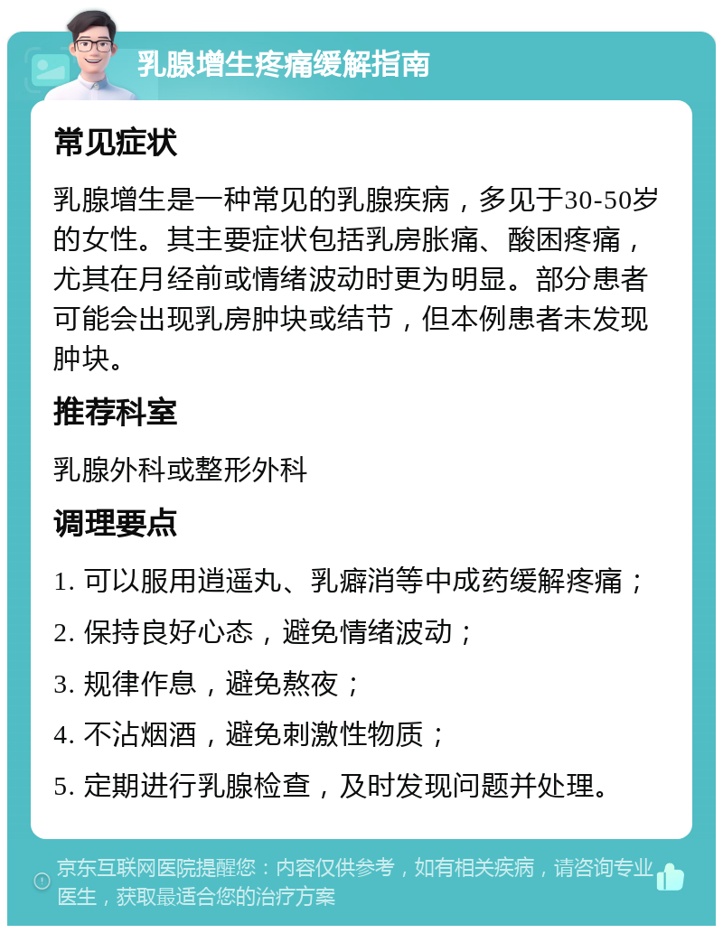 乳腺增生疼痛缓解指南 常见症状 乳腺增生是一种常见的乳腺疾病，多见于30-50岁的女性。其主要症状包括乳房胀痛、酸困疼痛，尤其在月经前或情绪波动时更为明显。部分患者可能会出现乳房肿块或结节，但本例患者未发现肿块。 推荐科室 乳腺外科或整形外科 调理要点 1. 可以服用逍遥丸、乳癖消等中成药缓解疼痛； 2. 保持良好心态，避免情绪波动； 3. 规律作息，避免熬夜； 4. 不沾烟酒，避免刺激性物质； 5. 定期进行乳腺检查，及时发现问题并处理。