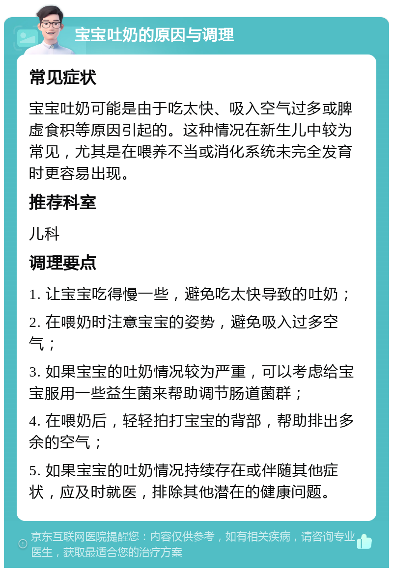 宝宝吐奶的原因与调理 常见症状 宝宝吐奶可能是由于吃太快、吸入空气过多或脾虚食积等原因引起的。这种情况在新生儿中较为常见，尤其是在喂养不当或消化系统未完全发育时更容易出现。 推荐科室 儿科 调理要点 1. 让宝宝吃得慢一些，避免吃太快导致的吐奶； 2. 在喂奶时注意宝宝的姿势，避免吸入过多空气； 3. 如果宝宝的吐奶情况较为严重，可以考虑给宝宝服用一些益生菌来帮助调节肠道菌群； 4. 在喂奶后，轻轻拍打宝宝的背部，帮助排出多余的空气； 5. 如果宝宝的吐奶情况持续存在或伴随其他症状，应及时就医，排除其他潜在的健康问题。