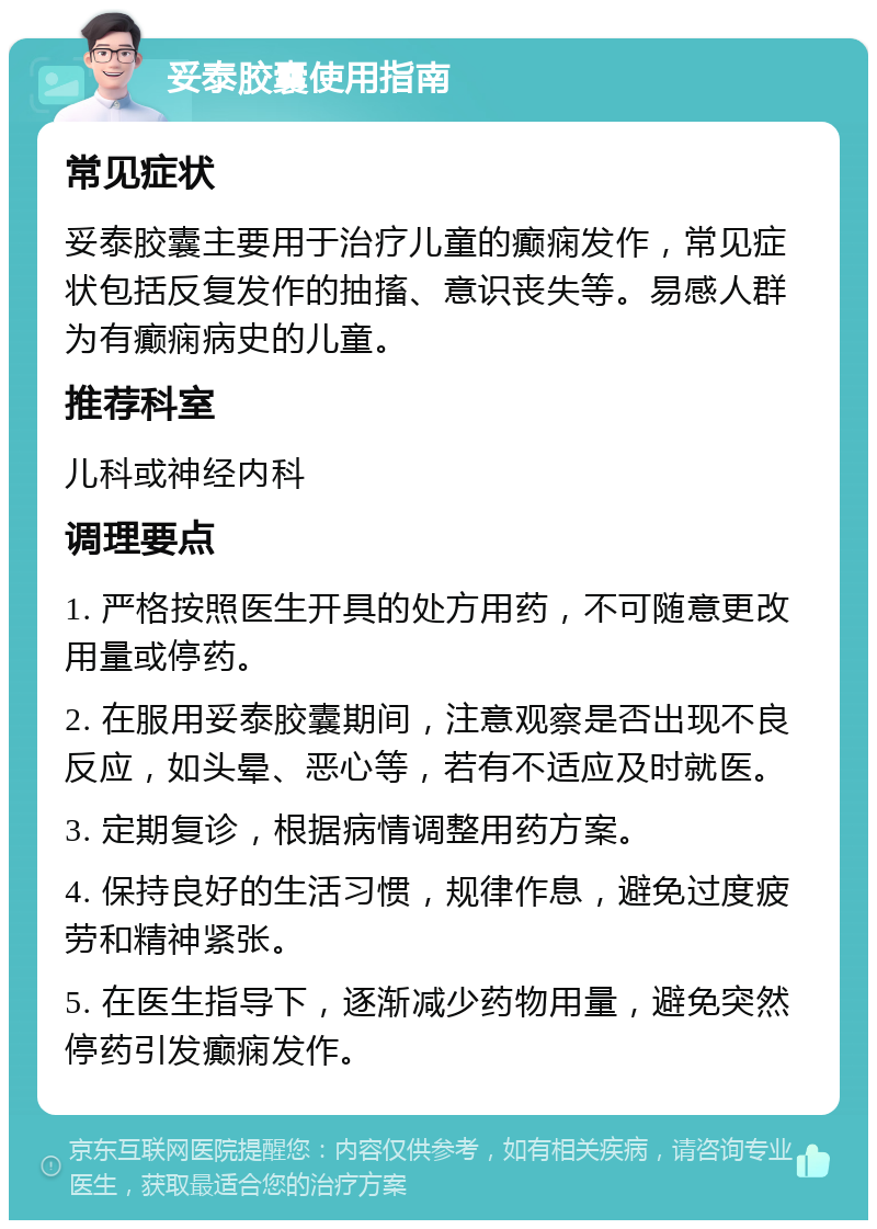 妥泰胶囊使用指南 常见症状 妥泰胶囊主要用于治疗儿童的癫痫发作，常见症状包括反复发作的抽搐、意识丧失等。易感人群为有癫痫病史的儿童。 推荐科室 儿科或神经内科 调理要点 1. 严格按照医生开具的处方用药，不可随意更改用量或停药。 2. 在服用妥泰胶囊期间，注意观察是否出现不良反应，如头晕、恶心等，若有不适应及时就医。 3. 定期复诊，根据病情调整用药方案。 4. 保持良好的生活习惯，规律作息，避免过度疲劳和精神紧张。 5. 在医生指导下，逐渐减少药物用量，避免突然停药引发癫痫发作。