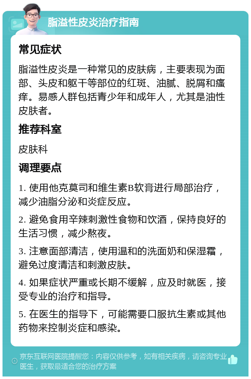 脂溢性皮炎治疗指南 常见症状 脂溢性皮炎是一种常见的皮肤病，主要表现为面部、头皮和躯干等部位的红斑、油腻、脱屑和瘙痒。易感人群包括青少年和成年人，尤其是油性皮肤者。 推荐科室 皮肤科 调理要点 1. 使用他克莫司和维生素B软膏进行局部治疗，减少油脂分泌和炎症反应。 2. 避免食用辛辣刺激性食物和饮酒，保持良好的生活习惯，减少熬夜。 3. 注意面部清洁，使用温和的洗面奶和保湿霜，避免过度清洁和刺激皮肤。 4. 如果症状严重或长期不缓解，应及时就医，接受专业的治疗和指导。 5. 在医生的指导下，可能需要口服抗生素或其他药物来控制炎症和感染。