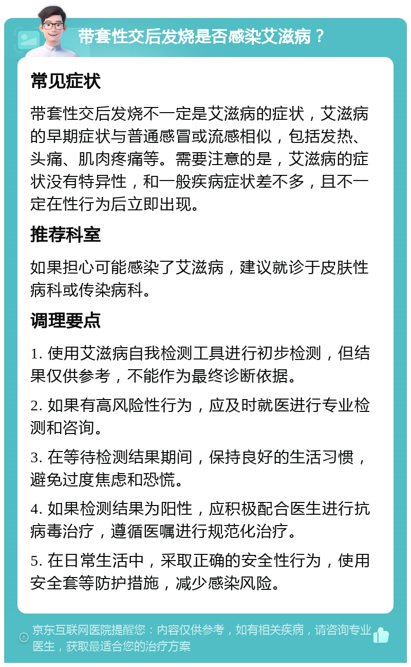 带套性交后发烧是否感染艾滋病？ 常见症状 带套性交后发烧不一定是艾滋病的症状，艾滋病的早期症状与普通感冒或流感相似，包括发热、头痛、肌肉疼痛等。需要注意的是，艾滋病的症状没有特异性，和一般疾病症状差不多，且不一定在性行为后立即出现。 推荐科室 如果担心可能感染了艾滋病，建议就诊于皮肤性病科或传染病科。 调理要点 1. 使用艾滋病自我检测工具进行初步检测，但结果仅供参考，不能作为最终诊断依据。 2. 如果有高风险性行为，应及时就医进行专业检测和咨询。 3. 在等待检测结果期间，保持良好的生活习惯，避免过度焦虑和恐慌。 4. 如果检测结果为阳性，应积极配合医生进行抗病毒治疗，遵循医嘱进行规范化治疗。 5. 在日常生活中，采取正确的安全性行为，使用安全套等防护措施，减少感染风险。