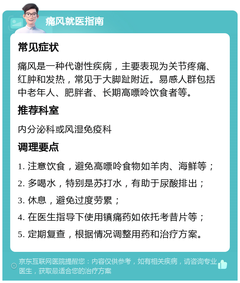 痛风就医指南 常见症状 痛风是一种代谢性疾病，主要表现为关节疼痛、红肿和发热，常见于大脚趾附近。易感人群包括中老年人、肥胖者、长期高嘌呤饮食者等。 推荐科室 内分泌科或风湿免疫科 调理要点 1. 注意饮食，避免高嘌呤食物如羊肉、海鲜等； 2. 多喝水，特别是苏打水，有助于尿酸排出； 3. 休息，避免过度劳累； 4. 在医生指导下使用镇痛药如依托考昔片等； 5. 定期复查，根据情况调整用药和治疗方案。